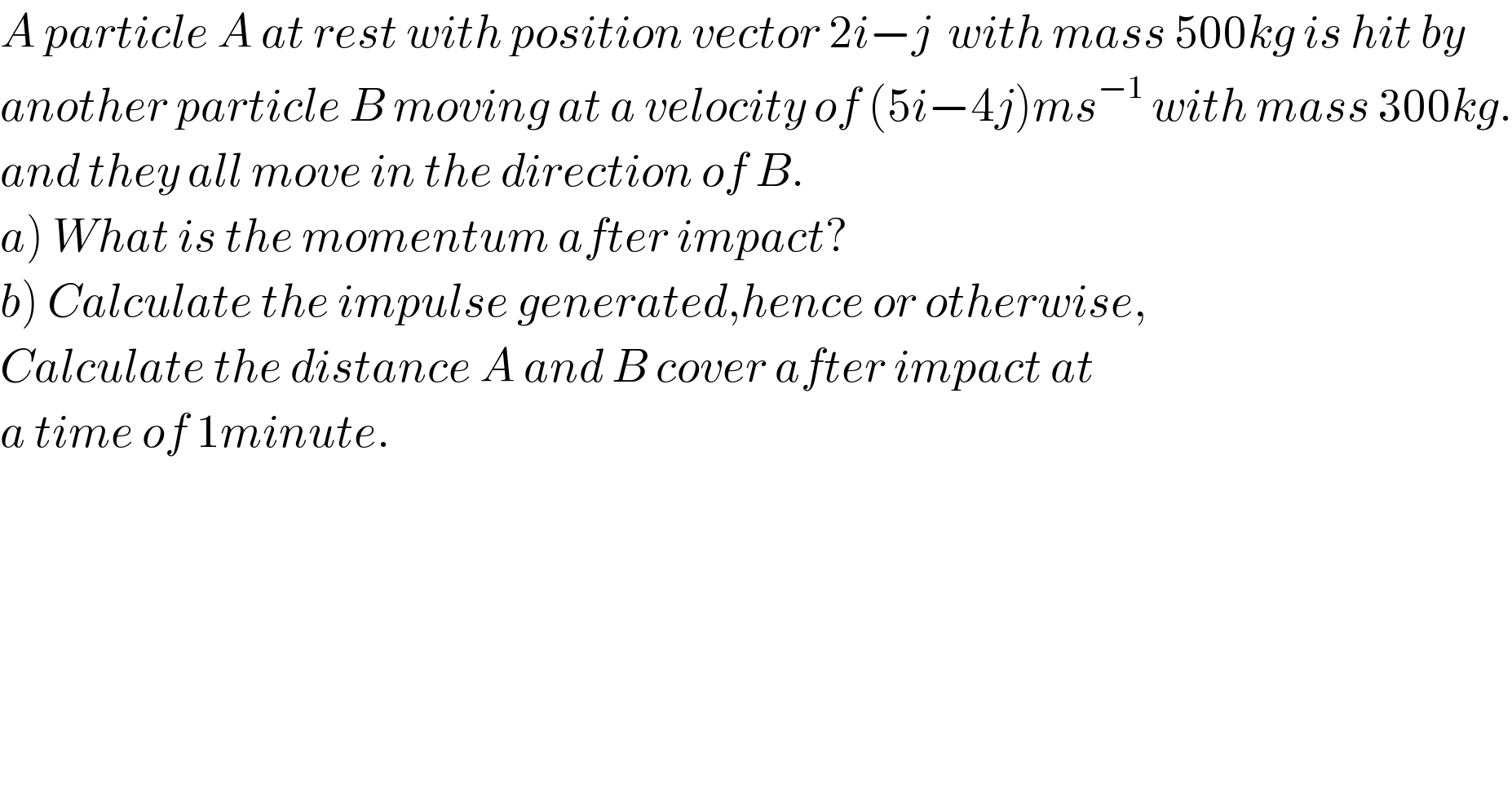 A particle A at rest with position vector 2i−j  with mass 500kg is hit by   another particle B moving at a velocity of (5i−4j)ms^(−1)  with mass 300kg.  and they all move in the direction of B.  a) What is the momentum after impact?  b) Calculate the impulse generated,hence or otherwise,  Calculate the distance A and B cover after impact at   a time of 1minute.    