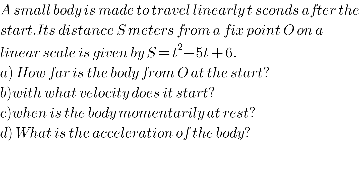 A small body is made to travel linearly t sconds after the   start.Its distance S meters from a fix point O on a   linear scale is given by S = t^2 −5t + 6.  a) How far is the body from O at the start?  b)with what velocity does it start?  c)when is the body momentarily at rest?  d) What is the acceleration of the body?  