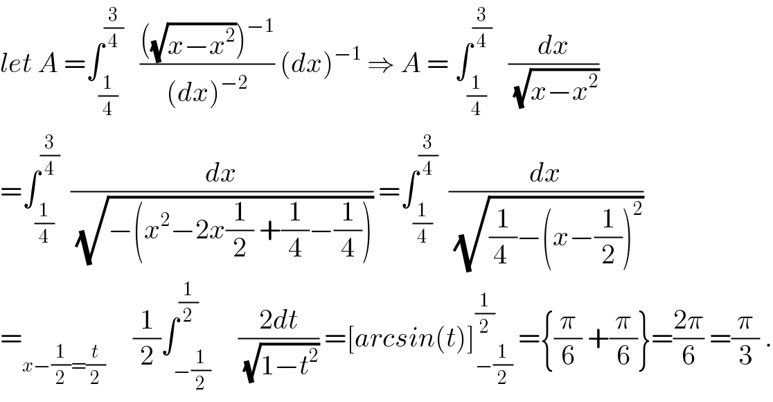let A =∫_(1/4) ^(3/4)    ((((√(x−x^2 )))^(−1) )/((dx)^(−2) )) (dx)^(−1)  ⇒ A = ∫_(1/4) ^(3/4)    (dx/(√(x−x^2 )))  =∫_(1/4) ^(3/4)   (dx/(√(−(x^2 −2x(1/2) +(1/4)−(1/4))))) =∫_(1/4) ^(3/4)   (dx/(√((1/(4 ))−(x−(1/2))^2 )))  =_(x−(1/2)=(t/2))      (1/2)∫_(−(1/2)) ^(1/2)     ((2dt)/(√(1−t^2 ))) =[arcsin(t)]_(−(1/2)) ^(1/2)  ={(π/6) +(π/6)}=((2π)/6) =(π/3) .  