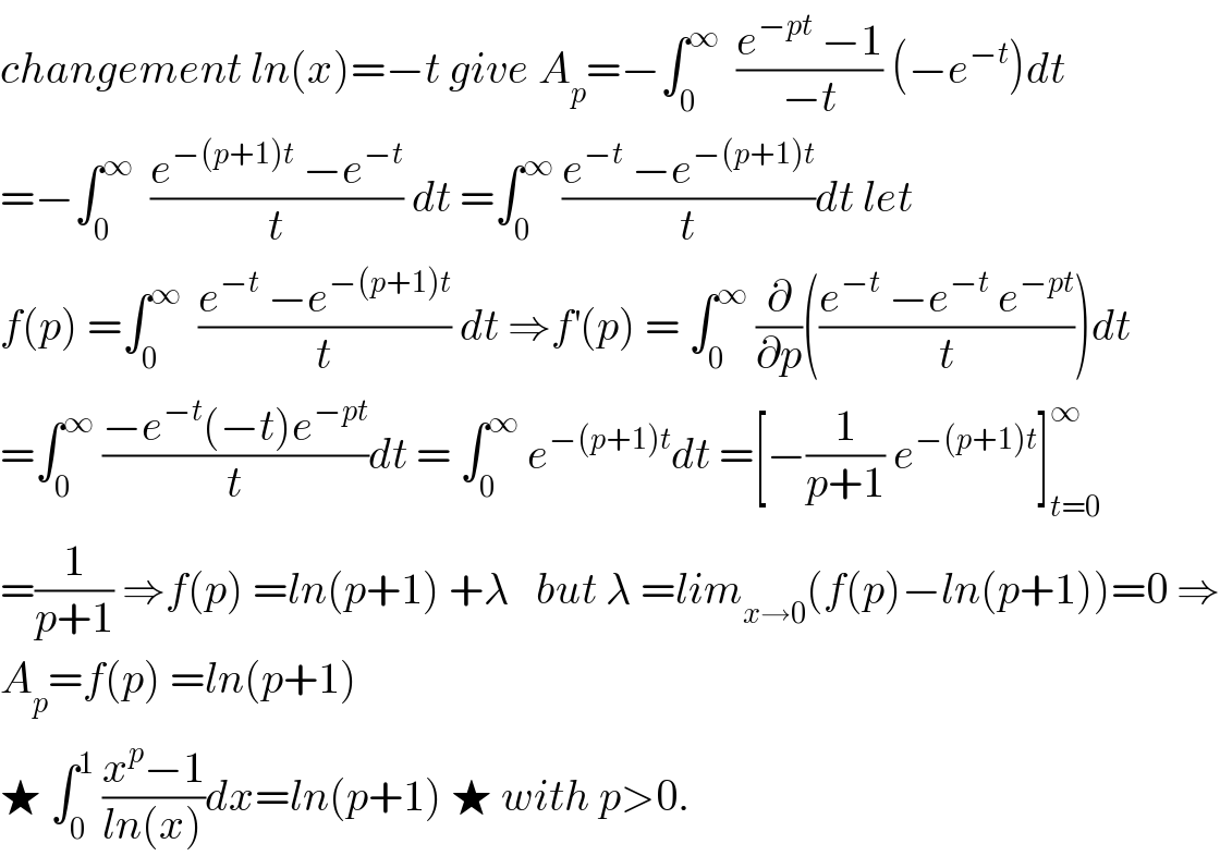 changement ln(x)=−t give A_p =−∫_0 ^∞   ((e^(−pt)  −1)/(−t)) (−e^(−t) )dt  =−∫_0 ^∞   ((e^(−(p+1)t)  −e^(−t) )/t) dt =∫_0 ^∞  ((e^(−t)  −e^(−(p+1)t) )/t)dt let   f(p) =∫_0 ^∞   ((e^(−t)  −e^(−(p+1)t) )/t) dt ⇒f^′ (p) = ∫_0 ^∞  (∂/∂p)(((e^(−t)  −e^(−t)  e^(−pt) )/t))dt  =∫_0 ^∞  ((−e^(−t) (−t)e^(−pt) )/t)dt = ∫_0 ^∞  e^(−(p+1)t) dt =[−(1/(p+1)) e^(−(p+1)t) ]_(t=0) ^∞   =(1/(p+1)) ⇒f(p) =ln(p+1) +λ   but λ =lim_(x→0) (f(p)−ln(p+1))=0 ⇒  A_p =f(p) =ln(p+1)  ★ ∫_0 ^1  ((x^p −1)/(ln(x)))dx=ln(p+1) ★ with p>0.  