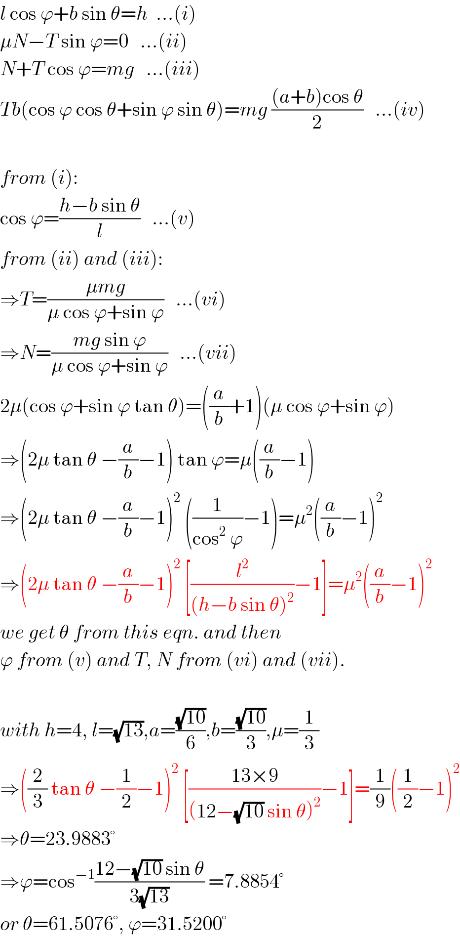 l cos ϕ+b sin θ=h  ...(i)  μN−T sin ϕ=0   ...(ii)  N+T cos ϕ=mg   ...(iii)  Tb(cos ϕ cos θ+sin ϕ sin θ)=mg (((a+b)cos θ)/2)   ...(iv)    from (i):  cos ϕ=((h−b sin θ)/l)   ...(v)  from (ii) and (iii):  ⇒T=((μmg)/(μ cos ϕ+sin ϕ))   ...(vi)  ⇒N=((mg sin ϕ)/(μ cos ϕ+sin ϕ))   ...(vii)  2μ(cos ϕ+sin ϕ tan θ)=((a/b)+1)(μ cos ϕ+sin ϕ)  ⇒(2μ tan θ −(a/b)−1) tan ϕ=μ((a/b)−1)  ⇒(2μ tan θ −(a/b)−1)^2  ((1/(cos^2  ϕ))−1)=μ^2 ((a/b)−1)^2   ⇒(2μ tan θ −(a/b)−1)^2  [(l^2 /((h−b sin θ)^2 ))−1]=μ^2 ((a/b)−1)^2   we get θ from this eqn. and then  ϕ from (v) and T, N from (vi) and (vii).    with h=4, l=(√(13)),a=((√(10))/6),b=((√(10))/3),μ=(1/3)  ⇒((2/3) tan θ −(1/2)−1)^2  [((13×9)/((12−(√(10)) sin θ)^2 ))−1]=(1/9)((1/2)−1)^2   ⇒θ=23.9883°  ⇒ϕ=cos^(−1) ((12−(√(10)) sin θ)/(3(√(13)))) =7.8854°  or θ=61.5076°, ϕ=31.5200°  