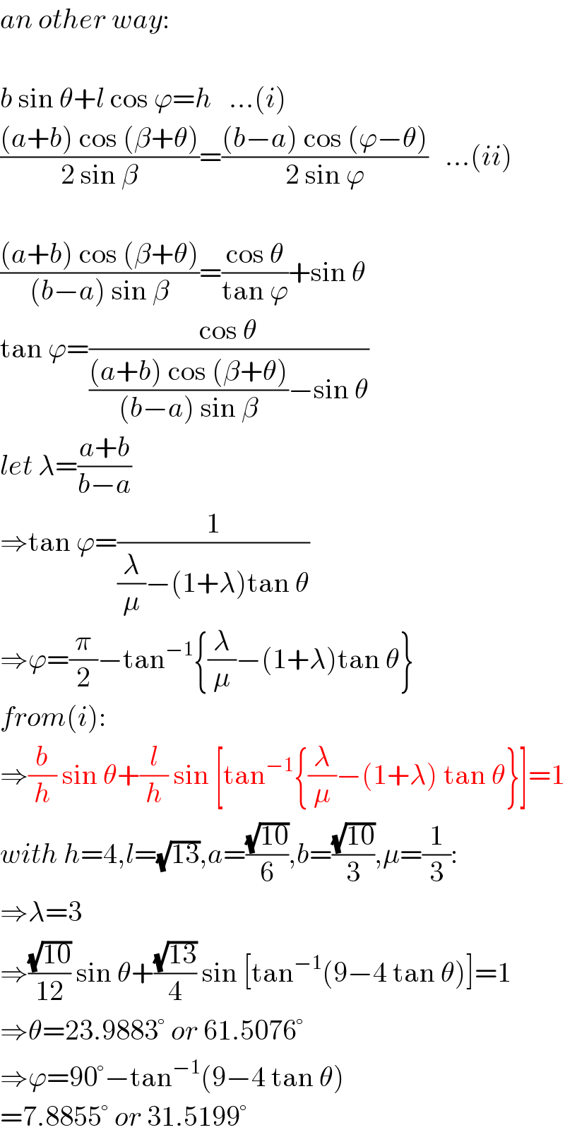 an other way:    b sin θ+l cos ϕ=h   ...(i)  (((a+b) cos (β+θ))/(2 sin β))=(((b−a) cos (ϕ−θ))/(2 sin ϕ))   ...(ii)    (((a+b) cos (β+θ))/((b−a) sin β))=((cos θ)/(tan ϕ))+sin θ  tan ϕ=((cos θ)/((((a+b) cos (β+θ))/((b−a) sin β))−sin θ))  let λ=((a+b)/(b−a))  ⇒tan ϕ=(1/((λ/μ)−(1+λ)tan θ))  ⇒ϕ=(π/2)−tan^(−1) {(λ/μ)−(1+λ)tan θ}  from(i):  ⇒(b/h) sin θ+(l/h) sin [tan^(−1) {(λ/μ)−(1+λ) tan θ}]=1  with h=4,l=(√(13)),a=((√(10))/6),b=((√(10))/3),μ=(1/3):  ⇒λ=3  ⇒((√(10))/(12)) sin θ+((√(13))/4) sin [tan^(−1) (9−4 tan θ)]=1  ⇒θ=23.9883° or 61.5076°  ⇒ϕ=90°−tan^(−1) (9−4 tan θ)  =7.8855° or 31.5199°  