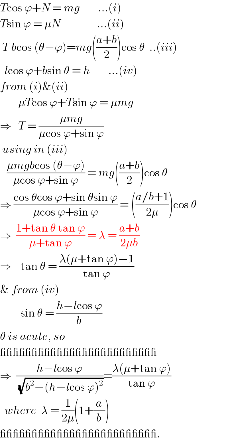 Tcos ϕ+N = mg        ...(i)  Tsin ϕ = μN                ...(ii)   T bcos (θ−ϕ)=mg(((a+b)/2))cos θ  ..(iii)    lcos ϕ+bsin θ = h        ...(iv)  from (i)&(ii)          μTcos ϕ+Tsin ϕ = μmg  ⇒   T = ((μmg)/(μcos ϕ+sin ϕ))   using in (iii)     ((μmgbcos (θ−ϕ))/(μcos ϕ+sin ϕ)) = mg(((a+b)/2))cos θ  ⇒ ((cos θcos ϕ+sin θsin ϕ)/(μcos ϕ+sin ϕ)) = (((a/b+1)/(2μ)))cos θ  ⇒  ((1+tan θ tan ϕ)/(μ+tan ϕ)) = λ = ((a+b)/(2μb))  ⇒    tan θ = ((λ(μ+tan ϕ)−1)/(tan ϕ))  & from (iv)           sin θ = ((h−lcos ϕ)/b)  θ is acute, so  _________________________  ⇒  ((h−lcos ϕ)/(√(b^2 −(h−lcos ϕ)^2 )))=((λ(μ+tan ϕ))/(tan ϕ))    where  λ = (1/(2μ))(1+(a/b))  _________________________.   
