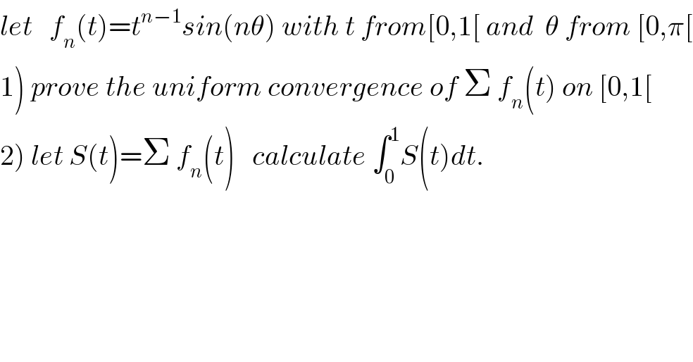 let   f_n (t)=t^(n−1) sin(nθ) with t from[0,1[ and  θ from [0,π[  1) prove the uniform convergence of Σ f_n (t) on [0,1[  2) let S(t)=Σ f_n (t)   calculate ∫_0 ^1 S(t)dt.  