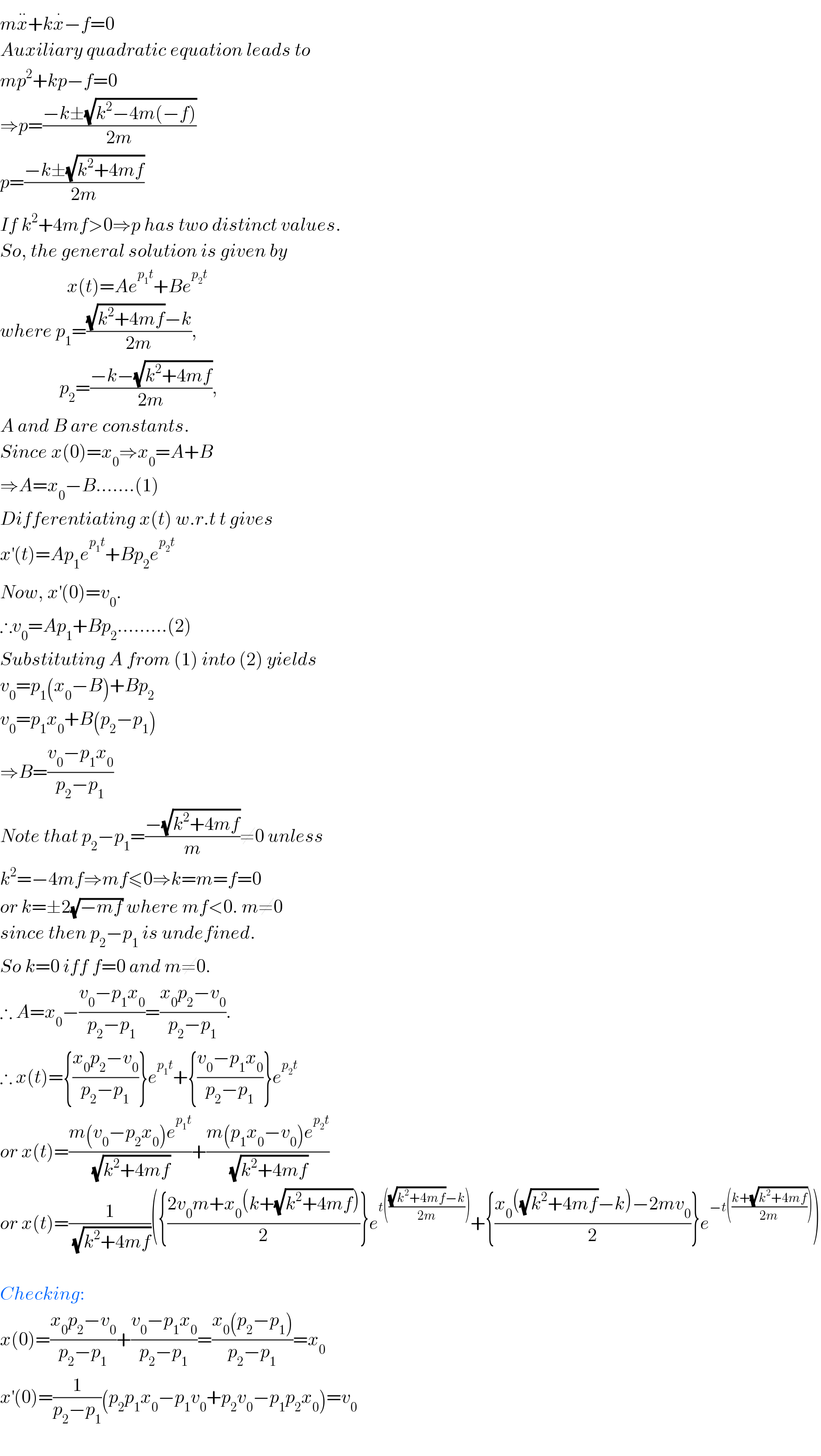 mx^(..) +kx^. −f=0  Auxiliary quadratic equation leads to  mp^2 +kp−f=0  ⇒p=((−k±(√(k^2 −4m(−f))))/(2m))  p=((−k±(√(k^2 +4mf)))/(2m))  If k^2 +4mf>0⇒p has two distinct values.  So, the general solution is given by                    x(t)=Ae^(p_1 t) +Be^(p_2 t)   where p_1 =(((√(k^2 +4mf))−k)/(2m)),                  p_2 =((−k−(√(k^2 +4mf)))/(2m)),  A and B are constants.  Since x(0)=x_0 ⇒x_0 =A+B  ⇒A=x_0 −B.......(1)  Differentiating x(t) w.r.t t gives  x^′ (t)=Ap_1 e^(p_1 t) +Bp_2 e^(p_2 t)   Now, x^′ (0)=v_0 .  ∴v_0 =Ap_1 +Bp_2 .........(2)  Substituting A from (1) into (2) yields  v_0 =p_1 (x_0 −B)+Bp_2   v_0 =p_1 x_0 +B(p_2 −p_1 )  ⇒B=((v_0 −p_1 x_0 )/(p_2 −p_1 ))  Note that p_2 −p_1 =((−(√(k^2 +4mf)))/m)≠0 unless  k^2 =−4mf⇒mf≤0⇒k=m=f=0  or k=±2(√(−mf)) where mf<0. m≠0  since then p_2 −p_1  is undefined.  So k=0 iff f=0 and m≠0.  ∴ A=x_0 −((v_0 −p_1 x_0 )/(p_2 −p_1 ))=((x_0 p_2 −v_0 )/(p_2 −p_1 )).  ∴ x(t)={((x_0 p_2 −v_0 )/(p_2 −p_1 ))}e^(p_1 t) +{((v_0 −p_1 x_0 )/(p_2 −p_1 ))}e^(p_2 t)   or x(t)=((m(v_0 −p_2 x_0 )e^(p_1 t) )/(√(k^2 +4mf)))+((m(p_1 x_0 −v_0 )e^(p_2 t) )/(√(k^2 +4mf)))  or x(t)=(1/(√(k^2 +4mf)))({((2v_0 m+x_0 (k+(√(k^2 +4mf))))/2)}e^(t((((√(k^2 +4mf))−k)/(2m)))) +{((x_0 ((√(k^2 +4mf))−k)−2mv_0 )/2)}e^(−t(((k+(√(k^2 +4mf)))/(2m)))) )    Checking:  x(0)=((x_0 p_2 −v_0 )/(p_2 −p_1 ))+((v_0 −p_1 x_0 )/(p_2 −p_1 ))=((x_0 (p_2 −p_1 ))/(p_2 −p_1 ))=x_0   x^′ (0)=(1/(p_2 −p_1 ))(p_2 p_1 x_0 −p_1 v_0 +p_2 v_0 −p_1 p_2 x_0 )=v_0     