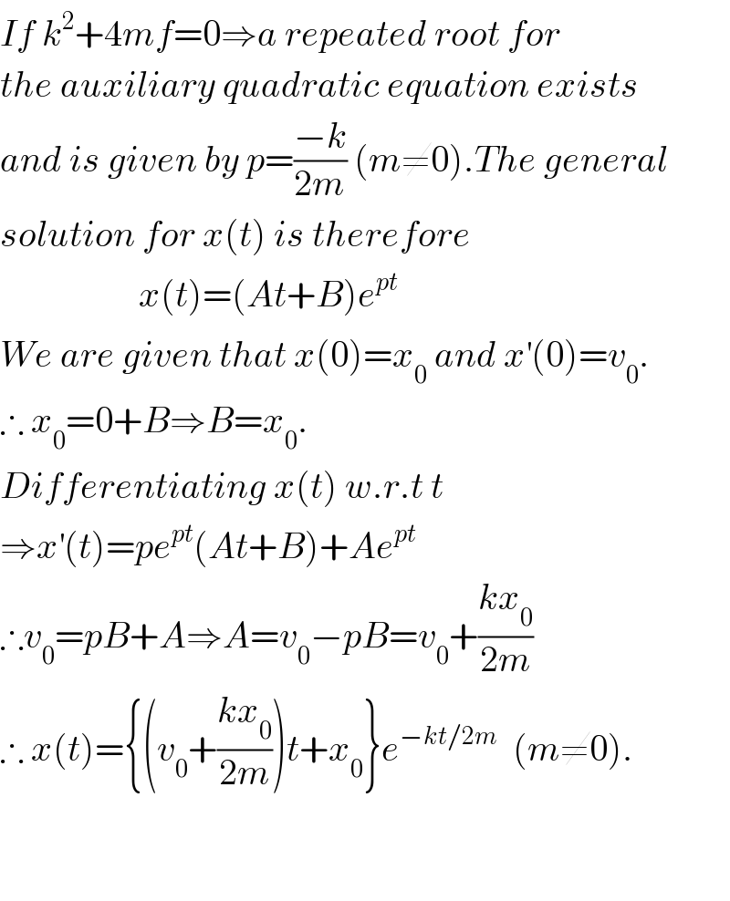 If k^2 +4mf=0⇒a repeated root for  the auxiliary quadratic equation exists  and is given by p=((−k)/(2m)) (m≠0).The general  solution for x(t) is therefore                     x(t)=(At+B)e^(pt)   We are given that x(0)=x_0  and x^′ (0)=v_0 .  ∴ x_0 =0+B⇒B=x_0 .  Differentiating x(t) w.r.t t  ⇒x^′ (t)=pe^(pt) (At+B)+Ae^(pt)   ∴v_0 =pB+A⇒A=v_0 −pB=v_0 +((kx_0 )/(2m))  ∴ x(t)={(v_0 +((kx_0 )/(2m)))t+x_0 }e^(−kt/2m)   (m≠0).      