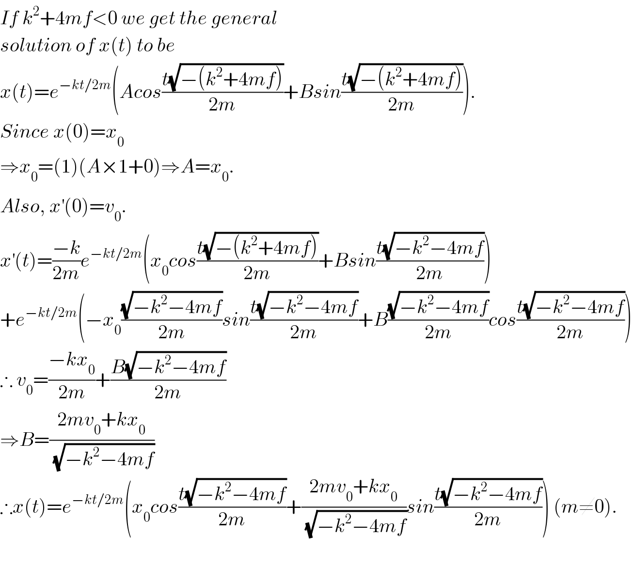 If k^2 +4mf<0 we get the general  solution of x(t) to be  x(t)=e^(−kt/2m) (Acos((t(√(−(k^2 +4mf))))/(2m))+Bsin((t(√(−(k^2 +4mf))))/(2m))).  Since x(0)=x_0    ⇒x_0 =(1)(A×1+0)⇒A=x_0 .  Also, x^′ (0)=v_0 .  x^′ (t)=((−k)/(2m))e^(−kt/2m) (x_0 cos((t(√(−(k^2 +4mf))))/(2m))+Bsin((t(√(−k^2 −4mf)))/(2m)))  +e^(−kt/2m) (−x_0 ((√(−k^2 −4mf))/(2m))sin((t(√(−k^2 −4mf)))/(2m))+B((√(−k^2 −4mf))/(2m))cos((t(√(−k^2 −4mf)))/(2m)))  ∴ v_0 =((−kx_0 )/(2m))+((B(√(−k^2 −4mf)))/(2m))  ⇒B=((2mv_0 +kx_0 )/(√(−k^2 −4mf)))  ∴x(t)=e^(−kt/2m) (x_0 cos((t(√(−k^2 −4mf)))/(2m))+((2mv_0 +kx_0 )/(√(−k^2 −4mf)))sin((t(√(−k^2 −4mf)))/(2m))) (m≠0).    