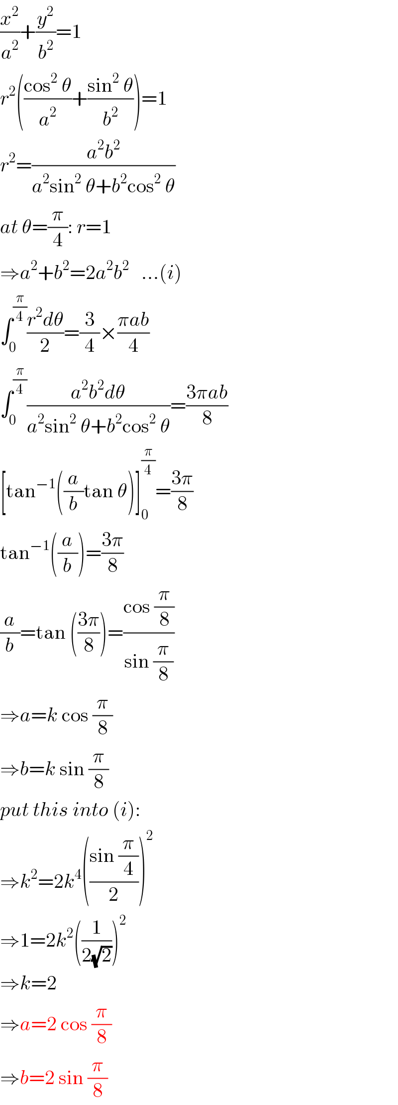 (x^2 /a^2 )+(y^2 /b^2 )=1  r^2 (((cos^2  θ)/a^2 )+((sin^2  θ)/b^2 ))=1  r^2 =((a^2 b^2 )/(a^2 sin^2  θ+b^2 cos^2  θ))  at θ=(π/4): r=1  ⇒a^2 +b^2 =2a^2 b^2    ...(i)  ∫_0 ^(π/4) ((r^2 dθ)/2)=(3/4)×((πab)/4)  ∫_0 ^(π/4) ((a^2 b^2 dθ)/(a^2 sin^2  θ+b^2 cos^2  θ))=((3πab)/8)  [tan^(−1) ((a/b)tan θ)]_0 ^(π/4) =((3π)/8)  tan^(−1) ((a/b))=((3π)/8)  (a/b)=tan (((3π)/8))=((cos (π/8))/(sin (π/8)))  ⇒a=k cos (π/8)  ⇒b=k sin (π/8)  put this into (i):  ⇒k^2 =2k^4 (((sin (π/4))/2))^2   ⇒1=2k^2 ((1/(2(√2))))^2   ⇒k=2  ⇒a=2 cos (π/8)  ⇒b=2 sin (π/8)  