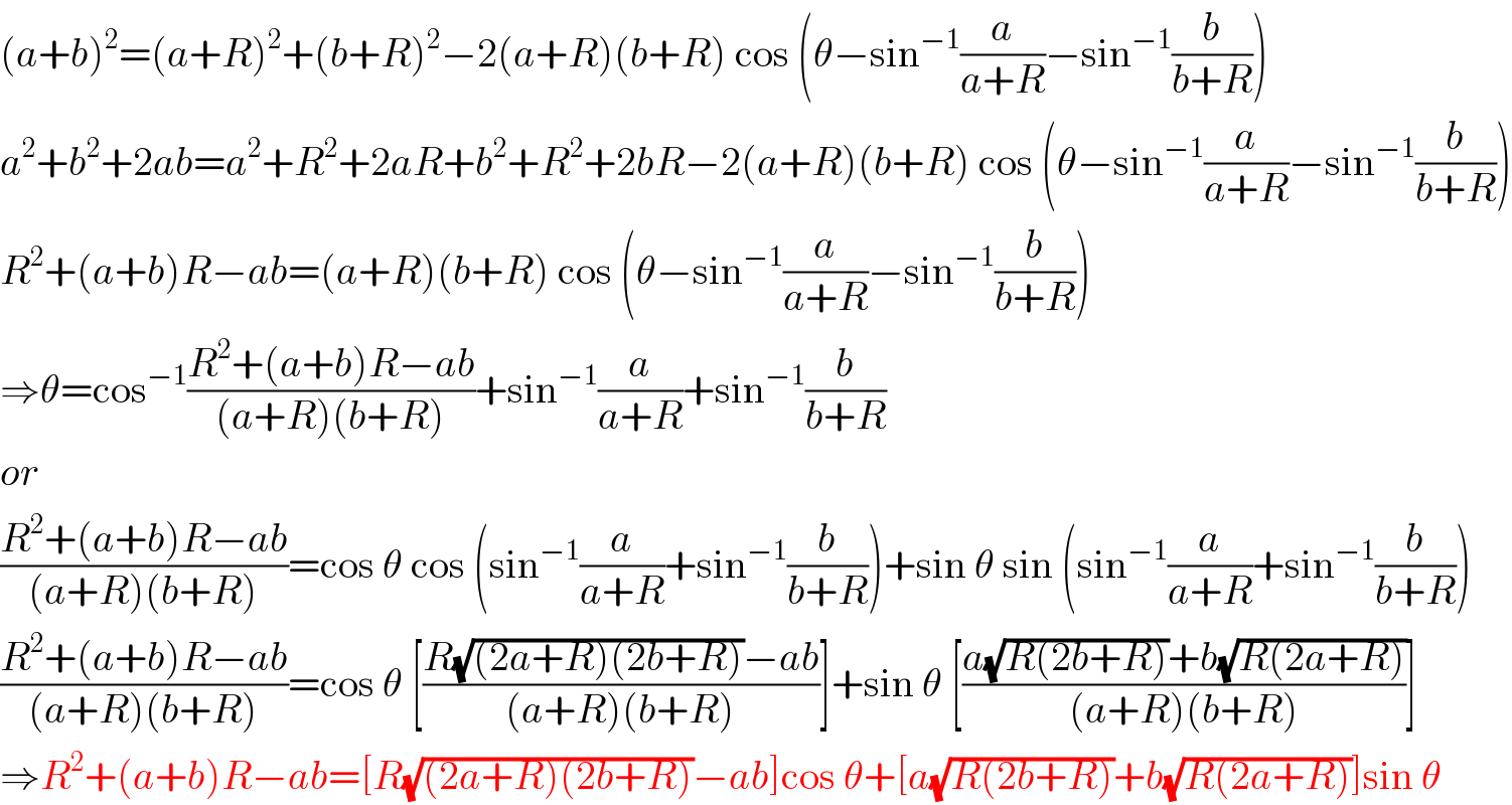 (a+b)^2 =(a+R)^2 +(b+R)^2 −2(a+R)(b+R) cos (θ−sin^(−1) (a/(a+R))−sin^(−1) (b/(b+R)))  a^2 +b^2 +2ab=a^2 +R^2 +2aR+b^2 +R^2 +2bR−2(a+R)(b+R) cos (θ−sin^(−1) (a/(a+R))−sin^(−1) (b/(b+R)))  R^2 +(a+b)R−ab=(a+R)(b+R) cos (θ−sin^(−1) (a/(a+R))−sin^(−1) (b/(b+R)))  ⇒θ=cos^(−1) ((R^2 +(a+b)R−ab)/((a+R)(b+R)))+sin^(−1) (a/(a+R))+sin^(−1) (b/(b+R))  or  ((R^2 +(a+b)R−ab)/((a+R)(b+R)))=cos θ cos (sin^(−1) (a/(a+R))+sin^(−1) (b/(b+R)))+sin θ sin (sin^(−1) (a/(a+R))+sin^(−1) (b/(b+R)))  ((R^2 +(a+b)R−ab)/((a+R)(b+R)))=cos θ [((R(√((2a+R)(2b+R)))−ab)/((a+R)(b+R)))]+sin θ [((a(√(R(2b+R)))+b(√(R(2a+R))))/((a+R)(b+R)))]  ⇒R^2 +(a+b)R−ab=[R(√((2a+R)(2b+R)))−ab]cos θ+[a(√(R(2b+R)))+b(√(R(2a+R)))]sin θ  