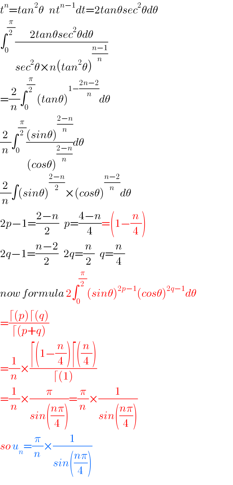 t^n =tan^2 θ   nt^(n−1) dt=2tanθsec^2 θdθ  ∫_0 ^(π/2) ((2tanθsec^2 θdθ)/(sec^2 θ×n(tan^2 θ)^((n−1)/n) ))  =(2/n)∫_0 ^(π/2)  (tanθ)^(1−((2n−2)/n)) dθ  (2/n)∫_0 ^(π/2) (((sinθ)^((2−n)/n) )/((cosθ)^((2−n)/n) ))dθ  (2/n)∫(sinθ)^((2−n)/2) ×(cosθ)^((n−2)/n) dθ  2p−1=((2−n)/2)   p=((4−n)/4)=(1−(n/4))  2q−1=((n−2)/2)   2q=(n/2)   q=(n/4)  now formula 2∫_0 ^(π/2) (sinθ)^(2p−1) (cosθ)^(2q−1) dθ  =((⌈(p)⌈(q))/(⌈(p+q)))  =(1/n)×((⌈(1−(n/4))⌈((n/4)))/(⌈(1)))  =(1/n)×(π/(sin(((nπ)/4))))=(π/n)×(1/(sin(((nπ)/4))))  so u_n =(π/n)×(1/(sin(((nπ)/4))))  