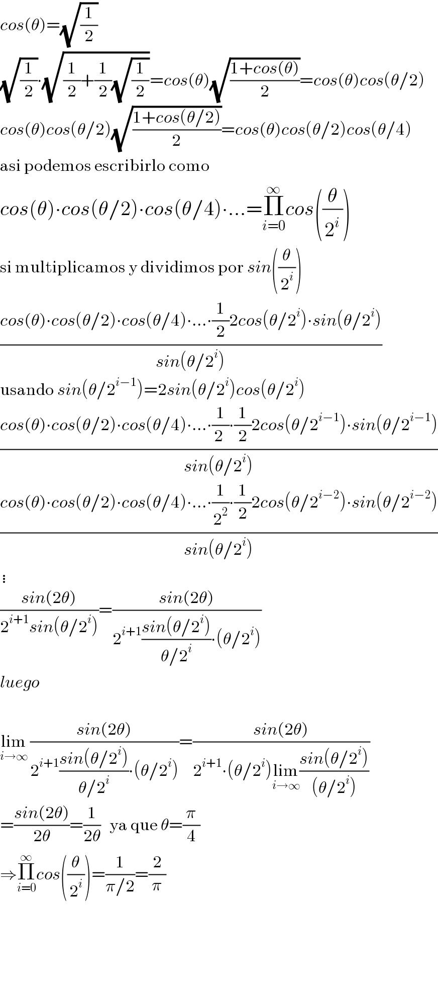 cos(θ)=(√(1/2))  (√(1/2))∙(√((1/2)+(1/2)(√(1/2))))=cos(θ)(√((1+cos(θ))/2))=cos(θ)cos(θ/2)  cos(θ)cos(θ/2)(√((1+cos(θ/2))/2))=cos(θ)cos(θ/2)cos(θ/4)  asi podemos escribirlo como  cos(θ)∙cos(θ/2)∙cos(θ/4)∙...=Π_(i=0) ^∞ cos((θ/2^i ))  si multiplicamos y dividimos por sin((θ/2^i ))  ((cos(θ)∙cos(θ/2)∙cos(θ/4)∙...∙(1/2)2cos(θ/2^i )∙sin(θ/2^i ))/(sin(θ/2^i )))  usando sin(θ/2^(i−1) )=2sin(θ/2^i )cos(θ/2^i )  ((cos(θ)∙cos(θ/2)∙cos(θ/4)∙...∙(1/(2 ))∙(1/2)2cos(θ/2^(i−1) )∙sin(θ/2^(i−1) ))/(sin(θ/2^i )))  ((cos(θ)∙cos(θ/2)∙cos(θ/4)∙...∙(1/2^2 )∙(1/2)2cos(θ/2^(i−2) )∙sin(θ/2^(i−2) ))/(sin(θ/2^i )))  ⋮  ((sin(2θ))/(2^(i+1) sin(θ/2^i )))=((sin(2θ))/(2^(i+1) ((sin(θ/2^i ))/(θ/2^i ))∙(θ/2^i )))  luego    lim_(i→∞)  ((sin(2θ))/(2^(i+1) ((sin(θ/2^i ))/(θ/2^i ))∙(θ/2^i )))=((sin(2θ))/(2^(i+1) ∙(θ/2^i )lim_(i→∞) ((sin(θ/2^i ))/((θ/2^i )))))  =((sin(2θ))/(2θ))=(1/(2θ))   ya que θ=(π/4)  ⇒Π_(i=0) ^∞ cos((θ/2^i ))=(1/(π/2))=(2/π)          