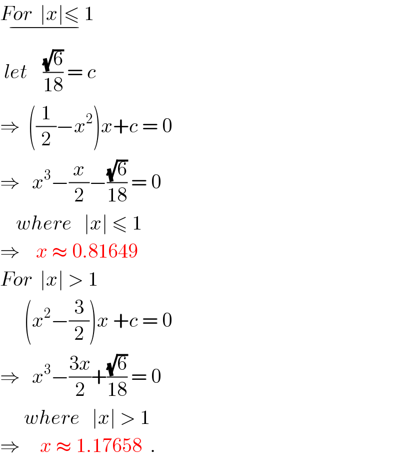 For  ∣x∣≤ 1_(−)    let    ((√6)/(18)) = c  ⇒  ((1/2)−x^2 )x+c = 0  ⇒   x^3 −(x/2)−((√6)/(18)) = 0            where   ∣x∣ ≤ 1  ⇒    x ≈ 0.81649  For  ∣x∣ > 1        (x^2 −(3/2))x +c = 0  ⇒   x^3 −((3x)/2)+((√6)/(18)) = 0        where   ∣x∣ > 1  ⇒     x ≈ 1.17658  .  