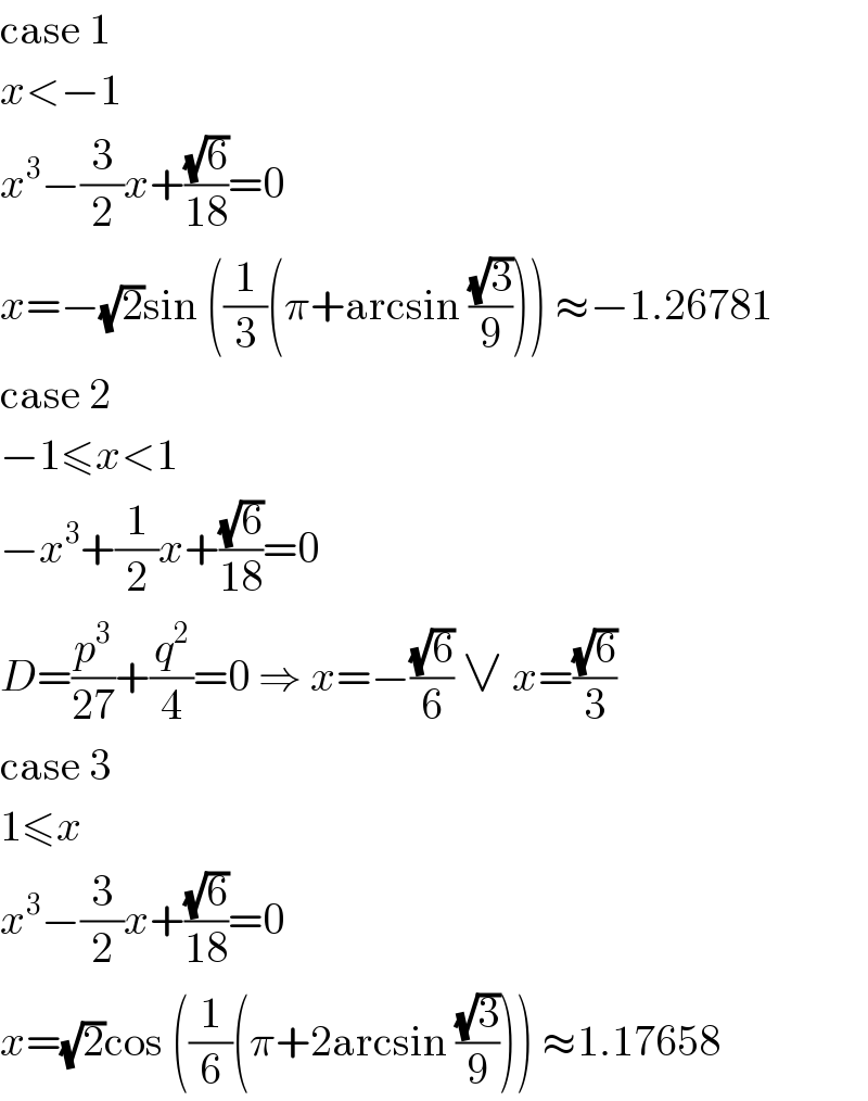 case 1  x<−1  x^3 −(3/2)x+((√6)/(18))=0  x=−(√2)sin ((1/3)(π+arcsin ((√3)/9))) ≈−1.26781  case 2  −1≤x<1  −x^3 +(1/2)x+((√6)/(18))=0  D=(p^3 /(27))+(q^2 /4)=0 ⇒ x=−((√6)/6) ∨ x=((√6)/3)  case 3  1≤x  x^3 −(3/2)x+((√6)/(18))=0  x=(√2)cos ((1/6)(π+2arcsin ((√3)/9))) ≈1.17658  