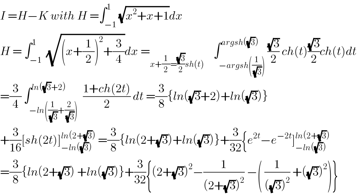 I =H−K with H =∫_(−1) ^1 (√(x^2 +x+1))dx  H = ∫_(−1) ^1  (√((x+(1/2))^2 +(3/4)))dx =_(x+(1/2)=((√3)/2)sh(t))     ∫_(−argsh((1/(√3)))) ^(argsh((√3))) ((√3)/2) ch(t)((√3)/2)ch(t)dt  =(3/4) ∫_(−ln((1/(√3))+(2/(√3)))) ^(ln((√3)+2))  ((1+ch(2t))/2) dt =(3/8){ln((√3)+2)+ln((√3))}  +(3/(16))[sh(2t)]_(−ln((√3))) ^(ln(2+(√3)))  =(3/8){ln(2+(√3))+ln((√3))}+(3/(32)){e^(2t) −e^(−2t) ]_(−ln((√3))) ^(ln(2+(√3)))   =(3/8){ln(2+(√3)) +ln((√3))}+(3/(32)){(2+(√3))^2 −(1/((2+(√3))^2 )) −( (1/(((√3))^2 )) +((√3))^2 )}  