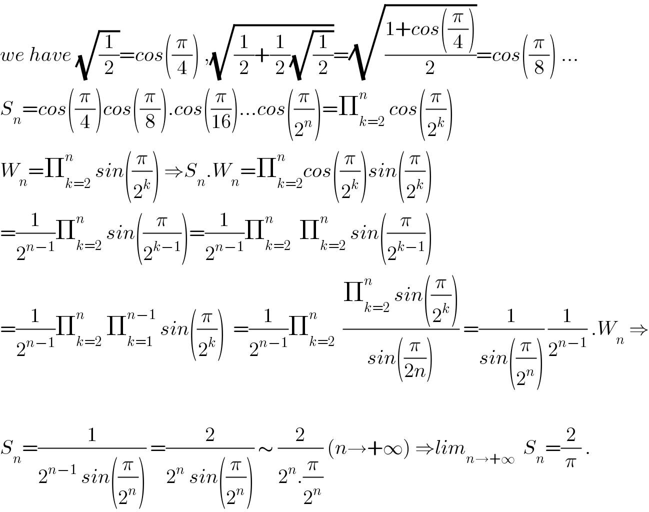 we have (√(1/2))=cos((π/4)) ,(√((1/2)+(1/2)(√(1/2))))=(√((1+cos((π/4)))/2))=cos((π/8)) ...  S_n =cos((π/4))cos((π/8)).cos((π/(16)))...cos((π/2^n ))=Π_(k=2) ^n  cos((π/2^k ))  W_n =Π_(k=2) ^n  sin((π/2^k )) ⇒S_n .W_n =Π_(k=2) ^n cos((π/2^k ))sin((π/2^k ))  =(1/2^(n−1) )Π_(k=2) ^n  sin((π/2^(k−1) ))=(1/2^(n−1) )Π_(k=2) ^n   Π_(k=2) ^n  sin((π/2^(k−1) ))  =(1/2^(n−1) )Π_(k=2) ^n  Π_(k=1) ^(n−1)  sin((π/2^k ))  =(1/2^(n−1) )Π_(k=2) ^n   ((Π_(k=2) ^n  sin((π/2^k )))/(sin((π/(2n))))) =(1/(sin((π/2^n )))) (1/2^(n−1) ) .W_n  ⇒    S_n =(1/(2^(n−1)  sin((π/2^n )))) =(2/(2^n  sin((π/2^n )))) ∼ (2/(2^n .(π/2^n ))) (n→+∞) ⇒lim_(n→+∞)   S_n =(2/π) .  