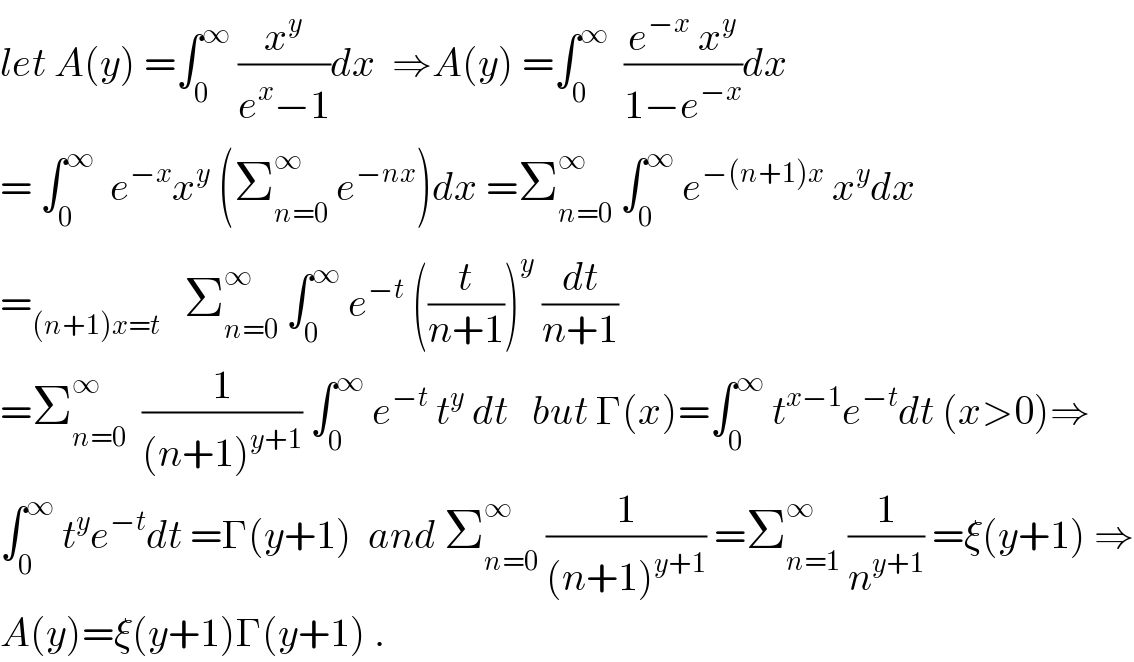 let A(y) =∫_0 ^∞  (x^y /(e^x −1))dx  ⇒A(y) =∫_0 ^∞   ((e^(−x)  x^y )/(1−e^(−x) ))dx  = ∫_0 ^∞   e^(−x) x^y  (Σ_(n=0) ^∞  e^(−nx) )dx =Σ_(n=0) ^∞  ∫_0 ^∞  e^(−(n+1)x)  x^y dx  =_((n+1)x=t)    Σ_(n=0) ^∞  ∫_0 ^∞  e^(−t)  ((t/(n+1)))^y  (dt/(n+1))  =Σ_(n=0) ^∞   (1/((n+1)^(y+1) )) ∫_0 ^∞  e^(−t)  t^y  dt   but Γ(x)=∫_0 ^∞  t^(x−1) e^(−t) dt (x>0)⇒  ∫_0 ^∞  t^y e^(−t) dt =Γ(y+1)  and Σ_(n=0) ^∞  (1/((n+1)^(y+1) )) =Σ_(n=1) ^∞  (1/n^(y+1) ) =ξ(y+1) ⇒  A(y)=ξ(y+1)Γ(y+1) .  