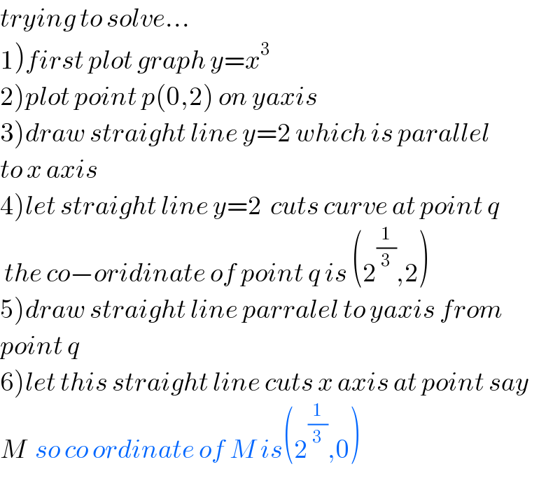 trying to solve...  1)first plot graph y=x^3   2)plot point p(0,2) on yaxis  3)draw straight line y=2 which is parallel  to x axis  4)let straight line y=2  cuts curve at point q   the co−oridinate of point q is (2^(1/3) ,2)  5)draw straight line parralel to yaxis from  point q  6)let this straight line cuts x axis at point say  M  so co ordinate of M is(2^(1/3) ,0)  