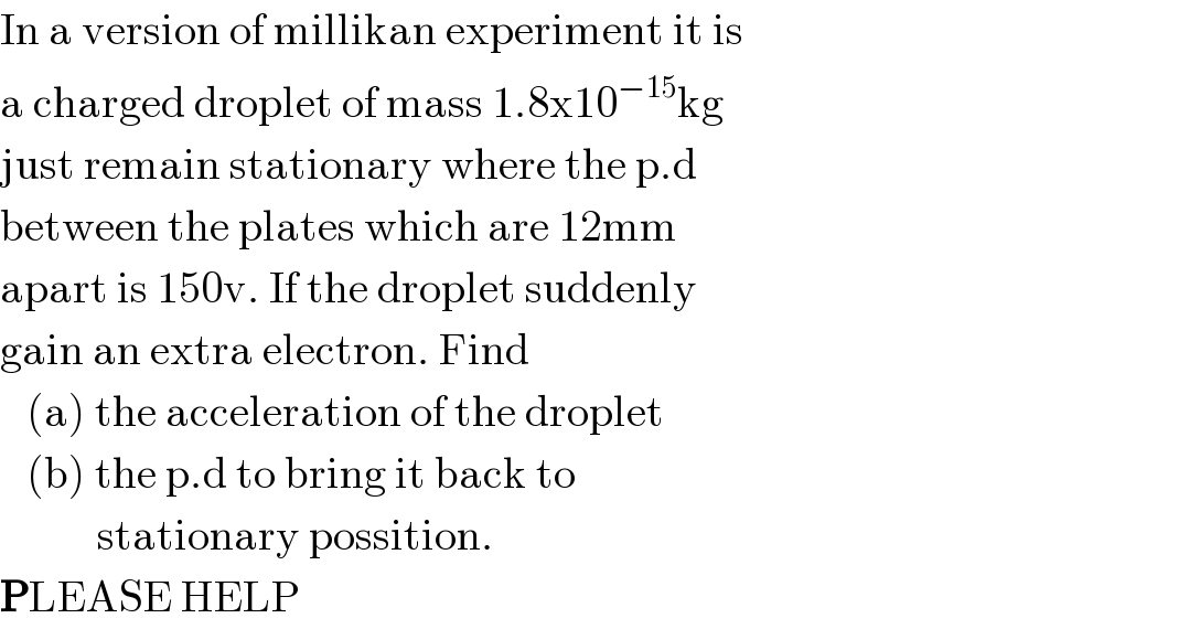In a version of millikan experiment it is  a charged droplet of mass 1.8x10^(−15) kg  just remain stationary where the p.d   between the plates which are 12mm  apart is 150v. If the droplet suddenly  gain an extra electron. Find     (a) the acceleration of the droplet     (b) the p.d to bring it back to              stationary possition.  PLEASE HELP  
