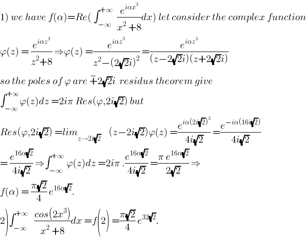 1) we have f(α)=Re( ∫_(−∞) ^(+∞)   (e^(iαx^3 ) /(x^2  +8))dx) let consider the complex function  ϕ(z) = (e^(iαz^3 ) /(z^2 +8)) ⇒ϕ(z) =(e^(iαz^3 ) /(z^2 −(2(√2)i)^2 )) =(e^(iαz^3 ) /((z−2(√2)i)(z+2(√2)i)))  so the poles of ϕ are +^− 2(√2)i  residus theorem give  ∫_(−∞) ^(+∞) ϕ(z)dz =2iπ Res(ϕ,2i(√2)) but  Res(ϕ,2i(√2)) =lim_(z→2i(√2))     (z−2i(√2))ϕ(z) =(e^(iα(2i(√2))^3 ) /(4i(√2))) =(e^(−iα(16i(√2))) /(4i(√2)))  = (e^(16α(√2)) /(4i(√2))) ⇒∫_(−∞) ^(+∞)  ϕ(z)dz =2iπ .(e^(16α(√2)) /(4i(√2))) =((π e^(16α(√2)) )/(2(√2))) ⇒  f(α) = ((π(√2))/4) e^(16α(√2)) .  2)∫_(−∞) ^(+∞)    ((cos(2x^3 ))/(x^2  +8))dx =f(2) =((π(√2))/4) e^(32(√2)) .  