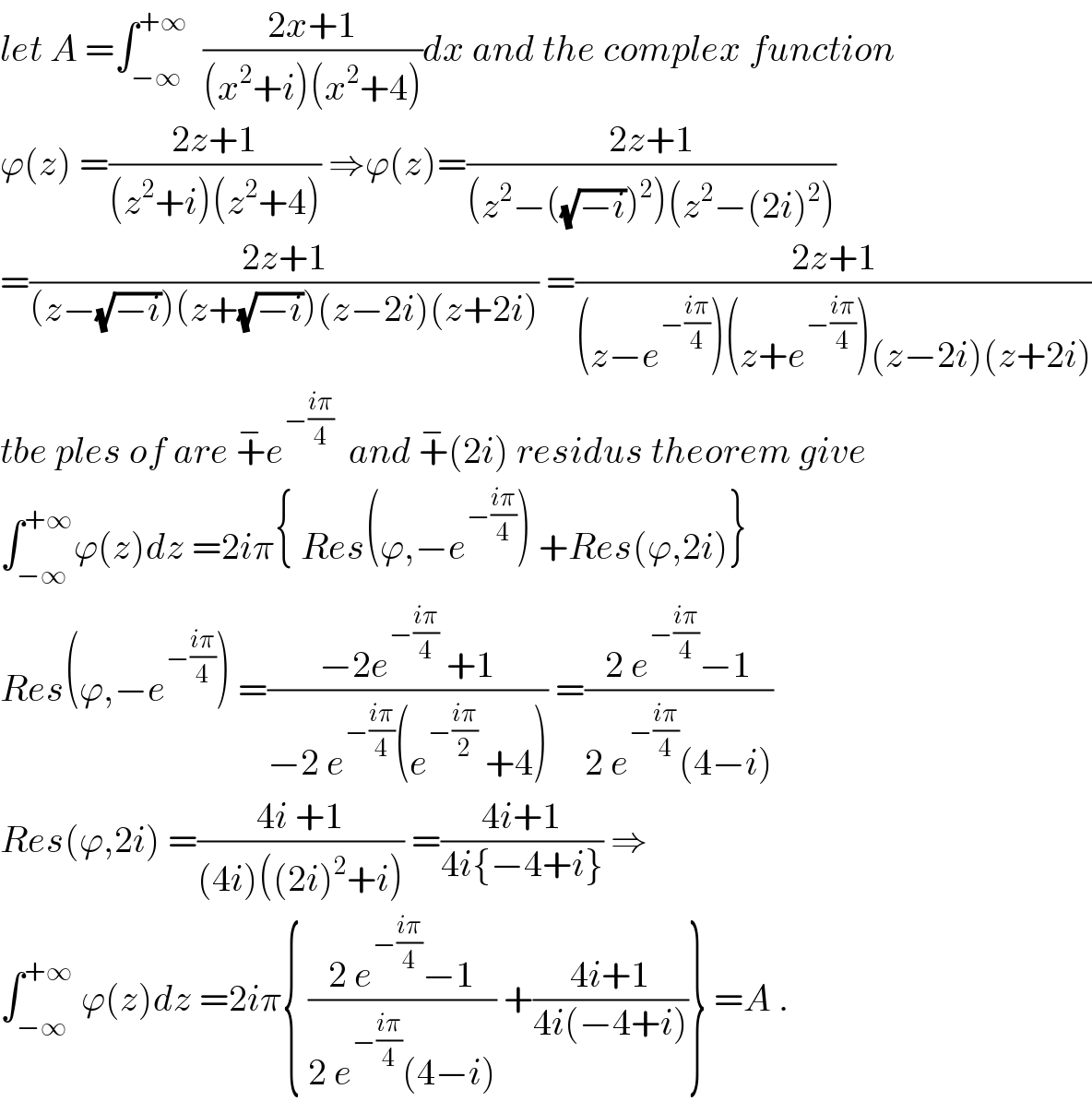 let A =∫_(−∞) ^(+∞)   ((2x+1)/((x^2 +i)(x^2 +4)))dx and the complex function   ϕ(z) =((2z+1)/((z^2 +i)(z^2 +4))) ⇒ϕ(z)=((2z+1)/((z^2 −((√(−i)))^2 )(z^2 −(2i)^2 )))  =((2z+1)/((z−(√(−i)))(z+(√(−i)))(z−2i)(z+2i))) =((2z+1)/((z−e^(−((iπ)/4)) )(z+e^(−((iπ)/4)) )(z−2i)(z+2i)))  tbe ples of are +^− e^(−((iπ)/4))   and +^− (2i) residus theorem give  ∫_(−∞) ^(+∞) ϕ(z)dz =2iπ{ Res(ϕ,−e^(−((iπ)/4)) ) +Res(ϕ,2i)}  Res(ϕ,−e^(−((iπ)/4)) ) =((−2e^(−((iπ)/4))  +1)/(−2 e^(−((iπ)/4)) (e^(−((iπ)/2))  +4))) =((2 e^(−((iπ)/4)) −1)/(2 e^(−((iπ)/4)) (4−i)))  Res(ϕ,2i) =((4i +1)/((4i)((2i)^2 +i))) =((4i+1)/(4i{−4+i})) ⇒  ∫_(−∞) ^(+∞)  ϕ(z)dz =2iπ{ ((2 e^(−((iπ)/4)) −1)/(2 e^(−((iπ)/4)) (4−i))) +((4i+1)/(4i(−4+i)))} =A .  