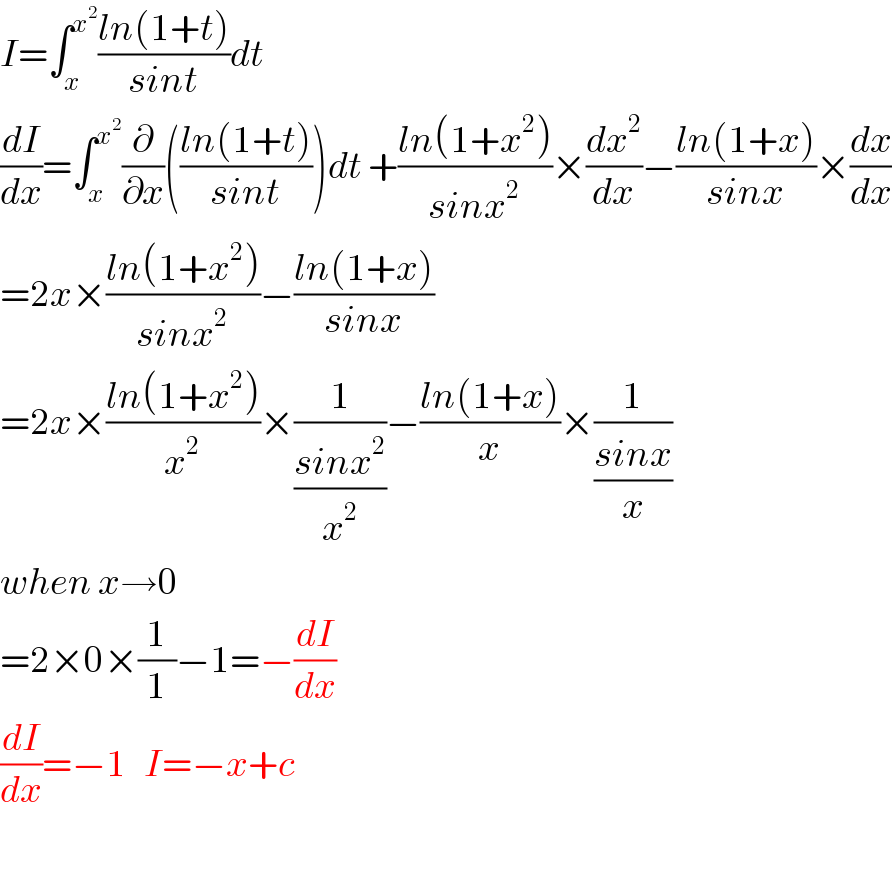 I=∫_x ^x^2  ((ln(1+t))/(sint))dt  (dI/dx)=∫_x ^x^2  (∂/∂x)(((ln(1+t))/(sint)))dt +((ln(1+x^2 ))/(sinx^2 ))×(dx^2 /dx)−((ln(1+x))/(sinx))×(dx/dx)  =2x×((ln(1+x^2 ))/(sinx^2 ))−((ln(1+x))/(sinx))  =2x×((ln(1+x^2 ))/x^2 )×(1/((sinx^2 )/x^2 ))−((ln(1+x))/x)×(1/((sinx)/x))  when x→0  =2×0×(1/1)−1=−(dI/dx)  (dI/dx)=−1   I=−x+c    