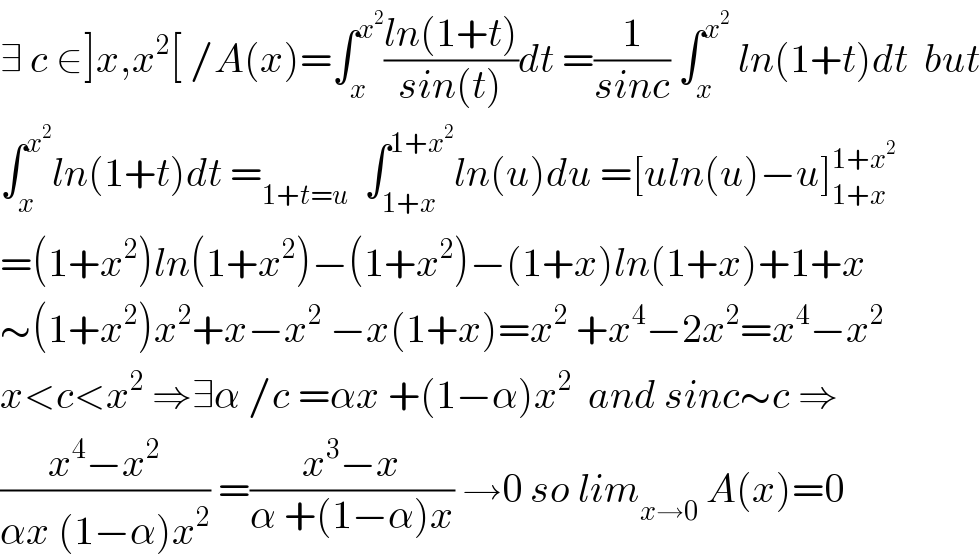 ∃ c ∈]x,x^2 [ /A(x)=∫_x ^x^2  ((ln(1+t))/(sin(t)))dt =(1/(sinc)) ∫_x ^x^2   ln(1+t)dt  but  ∫_x ^x^2  ln(1+t)dt =_(1+t=u)   ∫_(1+x) ^(1+x^2 ) ln(u)du =[uln(u)−u]_(1+x) ^(1+x^2 )   =(1+x^2 )ln(1+x^2 )−(1+x^2 )−(1+x)ln(1+x)+1+x  ∼(1+x^2 )x^2 +x−x^2  −x(1+x)=x^2  +x^4 −2x^2 =x^4 −x^2    x<c<x^2  ⇒∃α /c =αx +(1−α)x^2   and sinc∼c ⇒  ((x^4 −x^2 )/(αx (1−α)x^2 )) =((x^3 −x)/(α +(1−α)x)) →0 so lim_(x→0)  A(x)=0  