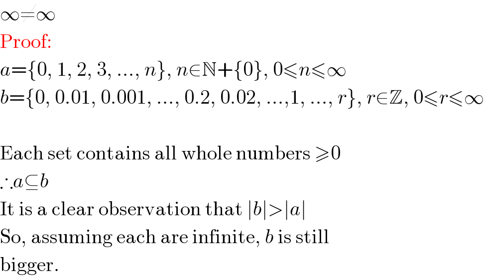 ∞≠∞  Proof:  a={0, 1, 2, 3, ..., n}, n∈N+{0}, 0≤n≤∞  b={0, 0.01, 0.001, ..., 0.2, 0.02, ...,1, ..., r}, r∈Z, 0≤r≤∞    Each set contains all whole numbers ≥0   ∴a⊆b  It is a clear observation that ∣b∣>∣a∣  So, assuming each are infinite, b is still  bigger.  