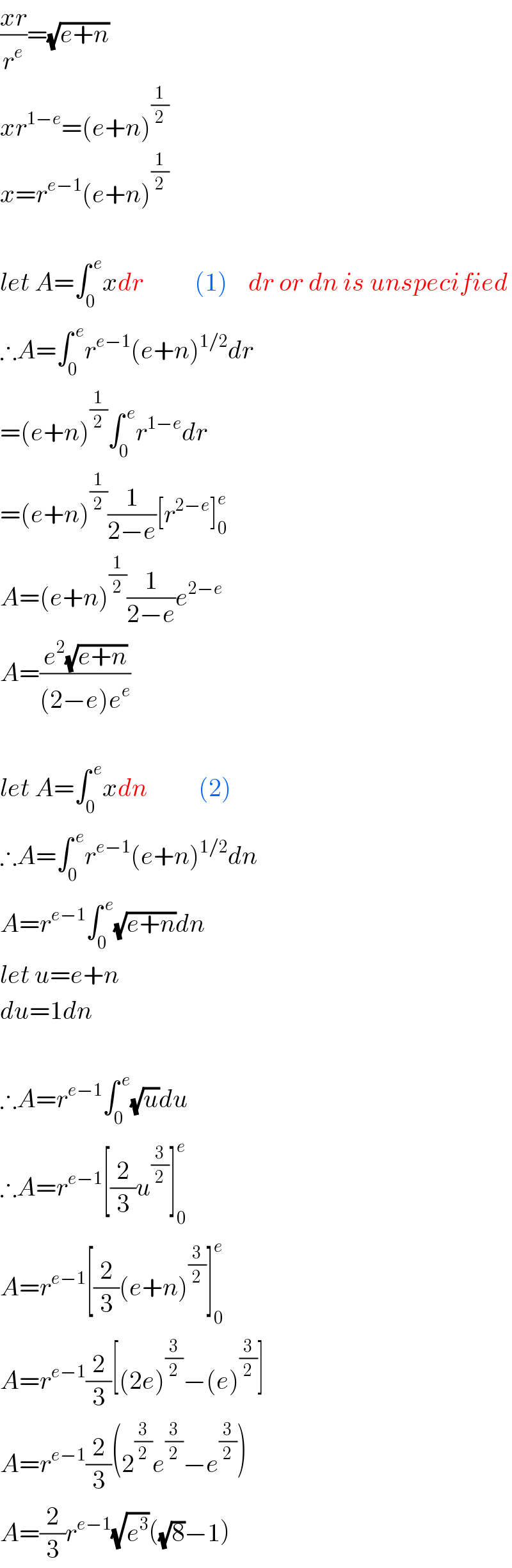((xr)/r^e )=(√(e+n))  xr^(1−e) =(e+n)^(1/2)   x=r^(e−1) (e+n)^(1/2)     let A=∫_0 ^( e) xdr          (1)    dr or dn is unspecified  ∴A=∫_0 ^( e) r^(e−1) (e+n)^(1/2) dr  =(e+n)^(1/2) ∫_0 ^( e) r^(1−e) dr  =(e+n)^(1/2) (1/(2−e))[r^(2−e) ]_0 ^e   A=(e+n)^(1/2) (1/(2−e))e^(2−e)   A=((e^2 (√(e+n)))/((2−e)e^e ))    let A=∫_0 ^( e) xdn          (2)  ∴A=∫_0 ^( e) r^(e−1) (e+n)^(1/2) dn  A=r^(e−1) ∫_0 ^( e) (√(e+n))dn  let u=e+n  du=1dn    ∴A=r^(e−1) ∫_0 ^( e) (√u)du  ∴A=r^(e−1) [(2/3)u^(3/2) ]_0 ^e   A=r^(e−1) [(2/3)(e+n)^(3/2) ]_0 ^e   A=r^(e−1) (2/3)[(2e)^(3/2) −(e)^(3/2) ]  A=r^(e−1) (2/3)(2^(3/2) e^(3/2) −e^(3/2) )  A=(2/3)r^(e−1) (√e^3 )((√8)−1)  