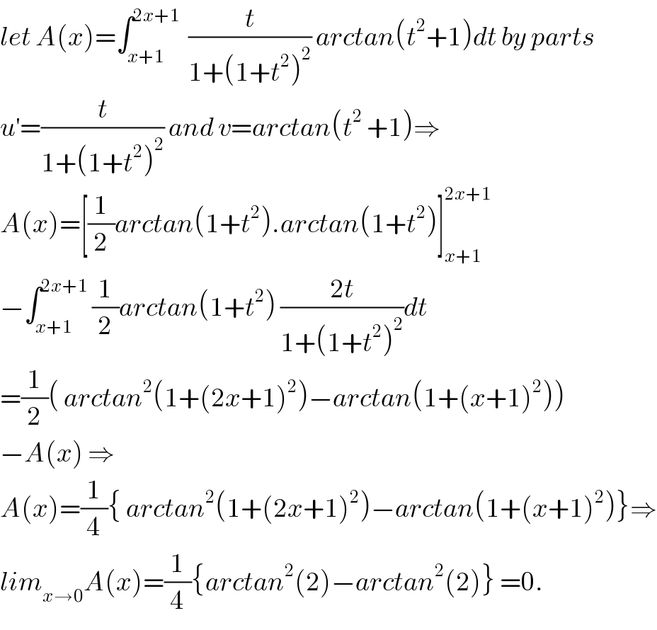 let A(x)=∫_(x+1) ^(2x+1)   (t/(1+(1+t^2 )^2 )) arctan(t^2 +1)dt by parts  u^′ =(t/(1+(1+t^2 )^2 )) and v=arctan(t^2  +1)⇒  A(x)=[(1/2)arctan(1+t^2 ).arctan(1+t^2 )]_(x+1) ^(2x+1)   −∫_(x+1) ^(2x+1)  (1/2)arctan(1+t^2 ) ((2t)/(1+(1+t^2 )^2 ))dt  =(1/2)( arctan^2 (1+(2x+1)^2 )−arctan(1+(x+1)^2 ))  −A(x) ⇒  A(x)=(1/4){ arctan^2 (1+(2x+1)^2 )−arctan(1+(x+1)^2 )}⇒  lim_(x→0) A(x)=(1/4){arctan^2 (2)−arctan^2 (2)} =0.  