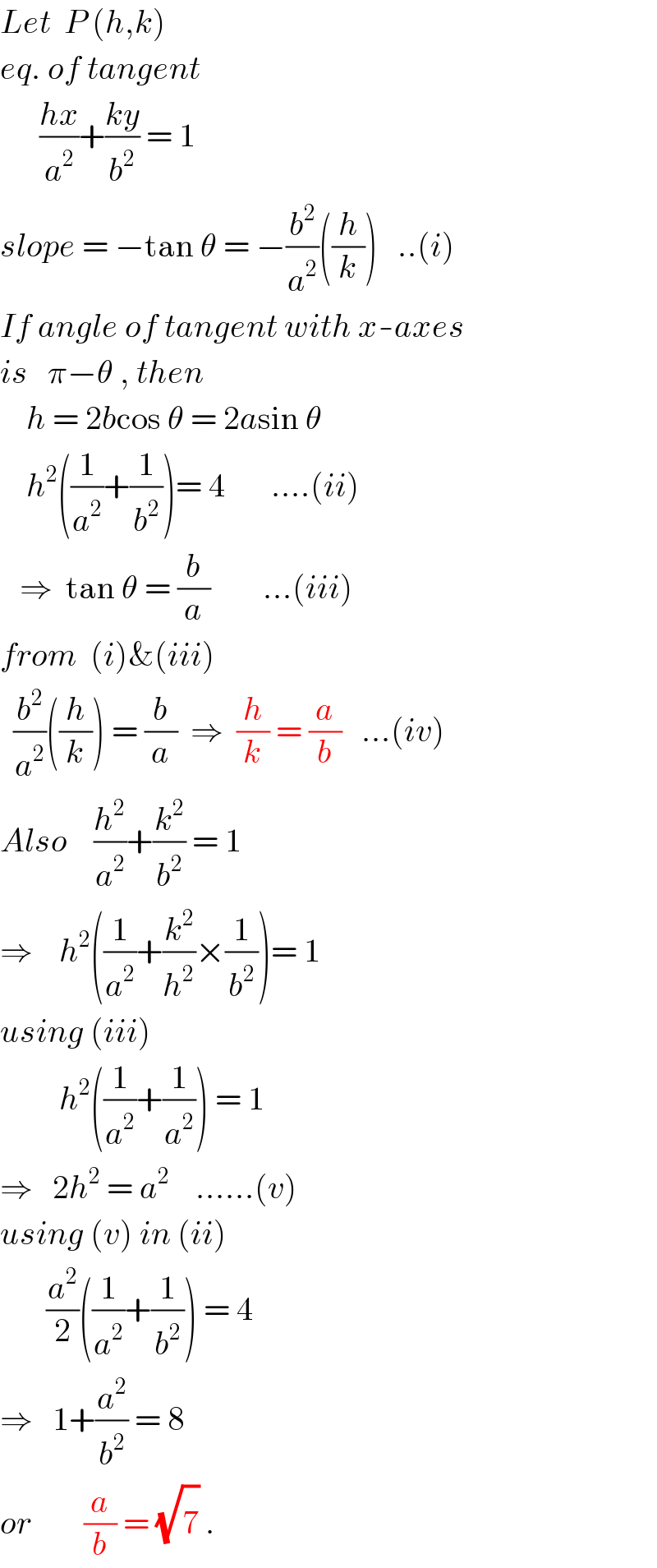 Let  P (h,k)  eq. of tangent        ((hx)/a^2 )+((ky)/b^2 ) = 1  slope = −tan θ = −(b^2 /a^2 )((h/k))   ..(i)  If angle of tangent with x-axes  is   π−θ , then      h = 2bcos θ = 2asin θ      h^2 ((1/a^2 )+(1/b^2 ))= 4       ....(ii)     ⇒  tan θ = (b/a)        ...(iii)  from  (i)&(iii)    (b^2 /a^2 )((h/k)) = (b/a)  ⇒  (h/k) = (a/b)   ...(iv)  Also    (h^2 /a^2 )+(k^2 /b^2 ) = 1  ⇒    h^2 ((1/a^2 )+(k^2 /h^2 )×(1/b^2 ))= 1  using (iii)           h^2 ((1/a^2 )+(1/a^2 )) = 1  ⇒   2h^2  = a^2     ......(v)  using (v) in (ii)         (a^2 /2)((1/a^2 )+(1/b^2 )) = 4  ⇒   1+(a^2 /b^2 ) = 8  or        (a/b) = (√7^ ) .  