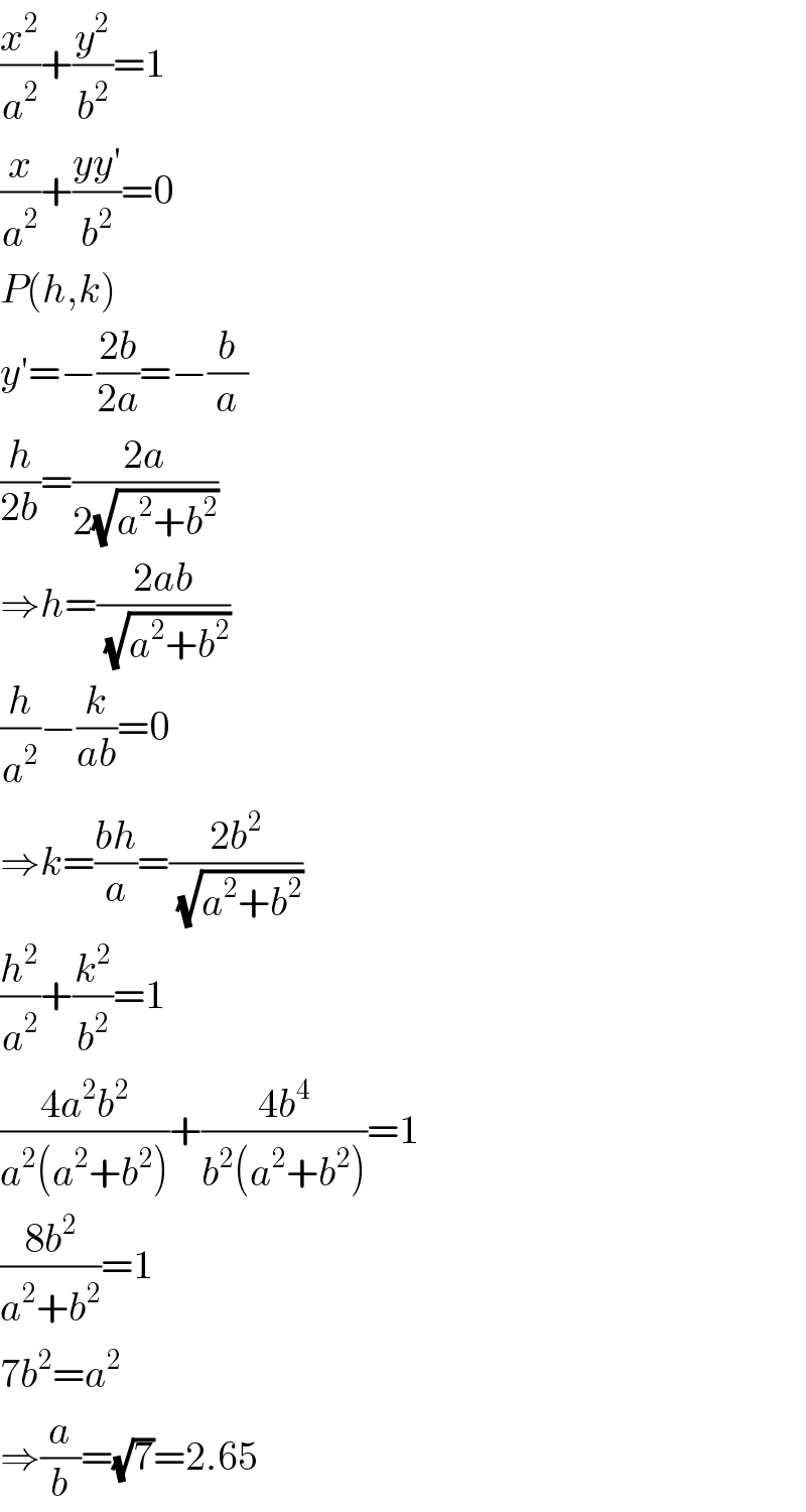 (x^2 /a^2 )+(y^2 /b^2 )=1  (x/a^2 )+((yy′)/b^2 )=0  P(h,k)  y′=−((2b)/(2a))=−(b/a)  (h/(2b))=((2a)/(2(√(a^2 +b^2 ))))  ⇒h=((2ab)/(√(a^2 +b^2 )))  (h/a^2 )−(k/(ab))=0  ⇒k=((bh)/a)=((2b^2 )/(√(a^2 +b^2 )))  (h^2 /a^2 )+(k^2 /b^2 )=1  ((4a^2 b^2 )/(a^2 (a^2 +b^2 )))+((4b^4 )/(b^2 (a^2 +b^2 )))=1  ((8b^2 )/(a^2 +b^2 ))=1  7b^2 =a^2   ⇒(a/b)=(√7)=2.65  