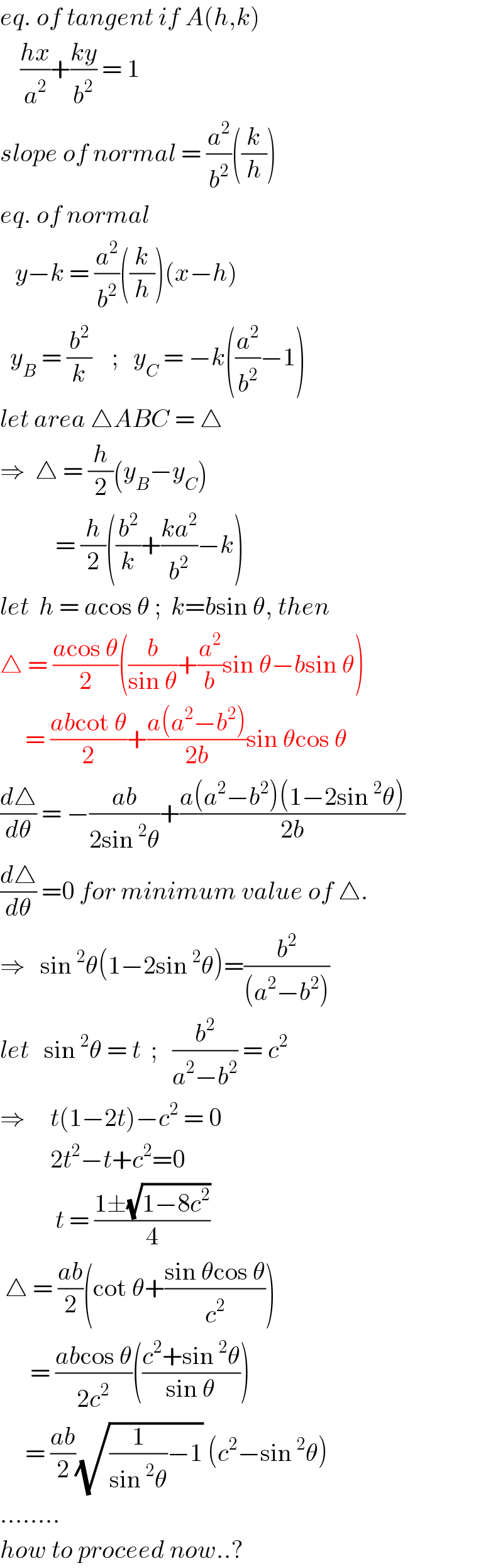 eq. of tangent if A(h,k)      ((hx)/a^2 )+((ky)/b^2 ) = 1  slope of normal = (a^2 /b^2 )((k/h))  eq. of normal     y−k = (a^2 /b^2 )((k/h))(x−h)    y_B  = (b^2 /k)    ;   y_C  = −k((a^2 /b^2 )−1)  let area △ABC = △  ⇒  △ = (h/2)(y_B −y_C )             = (h/2)((b^2 /k)+((ka^2 )/b^2 )−k)  let  h = acos θ ;  k=bsin θ, then  △ = ((acos θ)/2)((b/(sin θ))+(a^2 /b)sin θ−bsin θ)       = ((abcot θ)/2)+((a(a^2 −b^2 ))/(2b))sin θcos θ  (d△/dθ) = −((ab)/(2sin^2 θ))+((a(a^2 −b^2 )(1−2sin^2 θ))/(2b))  (d△/dθ) =0 for minimum value of △.  ⇒   sin^2 θ(1−2sin^2 θ)=(b^2 /((a^2 −b^2 )))  let   sin^2 θ = t  ;   (b^2 /(a^2 −b^2 )) = c^2   ⇒     t(1−2t)−c^2  = 0            2t^2 −t+c^2 =0             t = ((1±(√(1−8c^2 )))/4)   △ = ((ab)/2)(cot θ+((sin θcos θ)/c^2 ))        = ((abcos θ)/(2c^2 ))(((c^2 +sin^2 θ)/(sin θ)))       = ((ab)/2)(√((1/(sin^2 θ))−1)) (c^2 −sin^2 θ)  ........  how to proceed now..?  