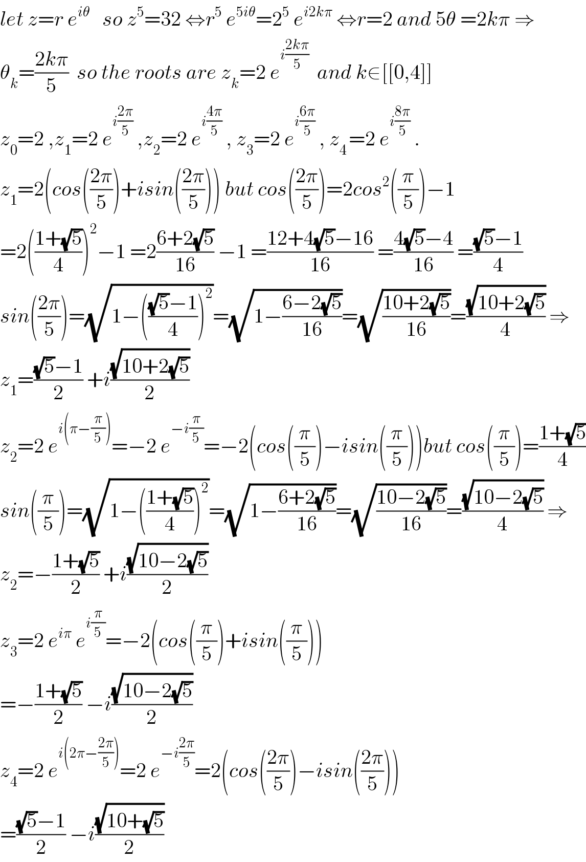 let z=r e^(iθ)    so z^5 =32 ⇔r^5  e^(5iθ) =2^5  e^(i2kπ)  ⇔r=2 and 5θ =2kπ ⇒  θ_k =((2kπ)/5)  so the roots are z_k =2 e^(i((2kπ)/5))   and k∈[[0,4]]  z_0 =2 ,z_1 =2 e^(i((2π)/5))  ,z_2 =2 e^(i((4π)/5))  , z_3 =2 e^(i((6π)/5))  , z_(4 ) =2 e^(i((8π)/5))  .  z_1 =2(cos(((2π)/5))+isin(((2π)/5))) but cos(((2π)/5))=2cos^2 ((π/5))−1  =2(((1+(√5))/4))^2 −1 =2((6+2(√5))/(16)) −1 =((12+4(√5)−16)/(16)) =((4(√5)−4)/(16)) =(((√5)−1)/4)  sin(((2π)/5))=(√(1−((((√5)−1)/4))^2 ))=(√(1−((6−2(√5))/(16))))=(√((10+2(√5))/(16)))=((√(10+2(√5)))/4) ⇒  z_1 =(((√5)−1)/2) +i((√(10+2(√5)))/2)  z_2 =2 e^(i(π−(π/5))) =−2 e^(−i(π/5)) =−2(cos((π/5))−isin((π/5)))but cos((π/5))=((1+(√5))/4)  sin((π/5))=(√(1−(((1+(√5))/4))^2 ))=(√(1−((6+2(√5))/(16))))=(√((10−2(√5))/(16)))=((√(10−2(√5)))/4) ⇒  z_2 =−((1+(√5))/2) +i((√(10−2(√5)))/2)  z_3 =2 e^(iπ)  e^(i(π/5)) =−2(cos((π/5))+isin((π/5)))  =−((1+(√5))/2) −i((√(10−2(√5)))/2)  z_4 =2 e^(i(2π−((2π)/5))) =2 e^(−i((2π)/5)) =2(cos(((2π)/5))−isin(((2π)/5)))  =(((√5)−1)/2) −i((√(10+(√5)))/2)  