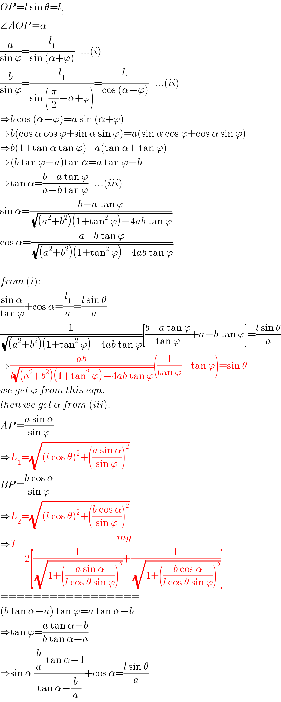 OP′=l sin θ=l_1   ∠AOP′=α  (a/(sin ϕ))=(l_1 /(sin (α+ϕ)))   ...(i)  (b/(sin ϕ))=(l_1 /(sin ((π/2)−α+ϕ)))=(l_1 /(cos (α−ϕ)))   ...(ii)  ⇒b cos (α−ϕ)=a sin (α+ϕ)  ⇒b(cos α cos ϕ+sin α sin ϕ)=a(sin α cos ϕ+cos α sin ϕ)  ⇒b(1+tan α tan ϕ)=a(tan α+ tan ϕ)  ⇒(b tan ϕ−a)tan α=a tan ϕ−b  ⇒tan α=((b−a tan ϕ)/(a−b tan ϕ))   ...(iii)  sin α=((b−a tan ϕ)/(√((a^2 +b^2 )(1+tan^2  ϕ)−4ab tan ϕ)))  cos α=((a−b tan ϕ)/(√((a^2 +b^2 )(1+tan^2  ϕ)−4ab tan ϕ)))    from (i):  ((sin α)/(tan ϕ))+cos α=(l_1 /a)=((l sin θ)/a)  (1/(√((a^2 +b^2 )(1+tan^2  ϕ)−4ab tan ϕ)))[((b−a tan ϕ)/(tan ϕ))+a−b tan ϕ]=((l sin θ)/a)  ⇒((ab)/(l(√((a^2 +b^2 )(1+tan^2  ϕ)−4ab tan ϕ))))((1/(tan ϕ))−tan ϕ)=sin θ  we get ϕ from this eqn.  then we get α from (iii).  AP′=((a sin α)/(sin ϕ))  ⇒L_1 =(√((l cos θ)^2 +(((a sin α)/(sin ϕ)))^2 ))  BP′=((b cos α)/(sin ϕ))  ⇒L_2 =(√((l cos θ)^2 +(((b cos α)/(sin ϕ)))^2 ))  ⇒T=((mg)/(2[(1/(√(1+(((a sin α)/(l cos θ sin ϕ)))^2 )))+(1/(√(1+(((b cos α)/(l cos θ sin ϕ)))^2 )))]))  =================  (b tan α−a) tan ϕ=a tan α−b  ⇒tan ϕ=((a tan α−b)/(b tan α−a))  ⇒sin α (((b/a) tan α−1)/(tan α−(b/a)))+cos α=((l sin θ)/a)  