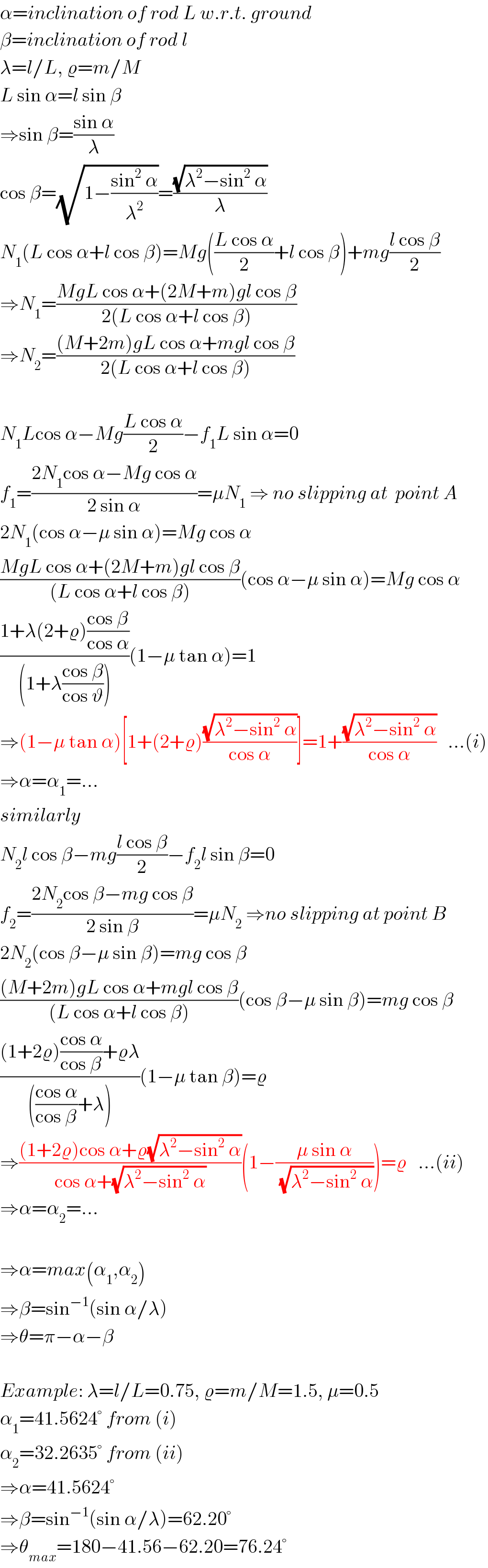 α=inclination of rod L w.r.t. ground  β=inclination of rod l  λ=l/L, ϱ=m/M  L sin α=l sin β  ⇒sin β=((sin α)/λ)  cos β=(√(1−((sin^2  α)/λ^2 )))=((√(λ^2 −sin^2  α))/λ)  N_1 (L cos α+l cos β)=Mg(((L cos α)/2)+l cos β)+mg((l cos β)/2)  ⇒N_1 =((MgL cos α+(2M+m)gl cos β)/(2(L cos α+l cos β)))  ⇒N_2 =(((M+2m)gL cos α+mgl cos β)/(2(L cos α+l cos β)))    N_1 Lcos α−Mg((L cos α)/2)−f_1 L sin α=0  f_1 =((2N_1 cos α−Mg cos α)/(2 sin α))=μN_1  ⇒ no slipping at  point A   2N_1 (cos α−μ sin α)=Mg cos α  ((MgL cos α+(2M+m)gl cos β)/((L cos α+l cos β)))(cos α−μ sin α)=Mg cos α  ((1+λ(2+ϱ)((cos β)/(cos α)))/((1+λ((cos β)/(cos ϑ)))))(1−μ tan α)=1  ⇒(1−μ tan α)[1+(2+ϱ)((√(λ^2 −sin^2  α))/(cos α))]=1+((√(λ^2 −sin^2  α))/(cos α))   ...(i)  ⇒α=α_1 =...  similarly  N_2 l cos β−mg((l cos β)/2)−f_2 l sin β=0  f_2 =((2N_2 cos β−mg cos β)/(2 sin β))=μN_2  ⇒no slipping at point B  2N_2 (cos β−μ sin β)=mg cos β  (((M+2m)gL cos α+mgl cos β)/((L cos α+l cos β)))(cos β−μ sin β)=mg cos β  (((1+2ϱ)((cos α)/(cos β))+ϱλ)/((((cos α)/(cos β))+λ)))(1−μ tan β)=ϱ  ⇒(((1+2ϱ)cos α+ϱ(√(λ^2 −sin^2  α)))/(cos α+(√(λ^2 −sin^2  α))))(1−((μ sin α)/(√(λ^2 −sin^2  α))))=ϱ   ...(ii)  ⇒α=α_2 =...    ⇒α=max(α_1 ,α_2 )  ⇒β=sin^(−1) (sin α/λ)  ⇒θ=π−α−β    Example: λ=l/L=0.75, ϱ=m/M=1.5, μ=0.5  α_1 =41.5624° from (i)  α_2 =32.2635° from (ii)  ⇒α=41.5624°  ⇒β=sin^(−1) (sin α/λ)=62.20°  ⇒θ_(max) =180−41.56−62.20=76.24°  