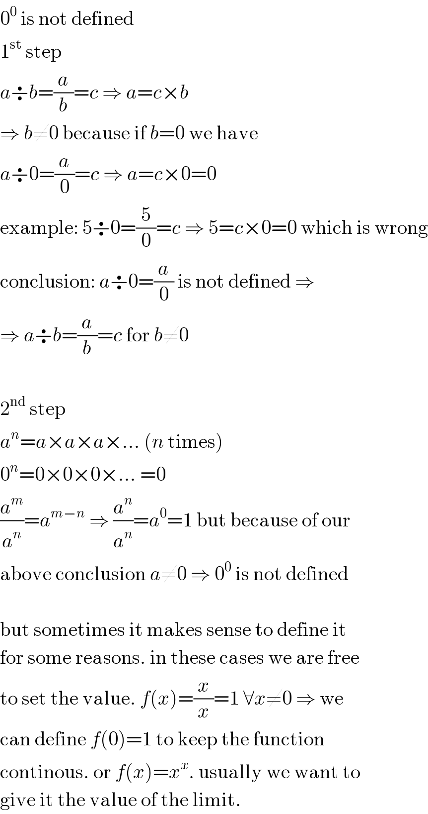 0^0  is not defined  1^(st)  step  a÷b=(a/b)=c ⇒ a=c×b  ⇒ b≠0 because if b=0 we have  a÷0=(a/0)=c ⇒ a=c×0=0  example: 5÷0=(5/0)=c ⇒ 5=c×0=0 which is wrong  conclusion: a÷0=(a/0) is not defined ⇒  ⇒ a÷b=(a/b)=c for b≠0    2^(nd)  step  a^n =a×a×a×... (n times)  0^n =0×0×0×... =0  (a^m /a^n )=a^(m−n)  ⇒ (a^n /a^n )=a^0 =1 but because of our  above conclusion a≠0 ⇒ 0^0  is not defined    but sometimes it makes sense to define it  for some reasons. in these cases we are free  to set the value. f(x)=(x/x)=1 ∀x≠0 ⇒ we  can define f(0)=1 to keep the function  continous. or f(x)=x^x . usually we want to  give it the value of the limit.  