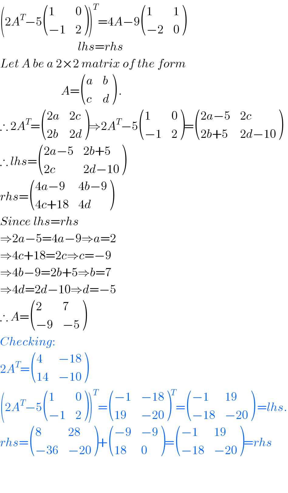 (2A^T −5 ((1,0),((−1),2) ))^T =4A−9 ((1,1),((−2),0) )                                  lhs=rhs  Let A be a 2×2 matrix of the form                           A= ((a,b),(c,d) ) .  ∴ 2A^T = (((2a),(2c)),((2b),(2d)) )⇒2A^T −5 ((1,0),((−1),2) )= (((2a−5),(2c)),((2b+5),(2d−10)) )  ∴ lhs= (((2a−5),(2b+5)),((2c),(2d−10)) )  rhs= (((4a−9),(4b−9)),((4c+18),(4d)) )  Since lhs=rhs  ⇒2a−5=4a−9⇒a=2  ⇒4c+18=2c⇒c=−9  ⇒4b−9=2b+5⇒b=7  ⇒4d=2d−10⇒d=−5  ∴ A= ((2,7),((−9),(−5)) )  Checking:  2A^T = ((4,(−18)),((14),(−10)) )  (2A^T −5 ((1,0),((−1),2) ))^T = (((−1),(−18)),((19),(−20)) )^T = (((−1),(19)),((−18),(−20)) ) =lhs.  rhs= ((8,(28)),((−36),(−20)) )+ (((−9),(−9)),((18),0) )= (((−1),(19)),((−18),(−20)) )=rhs      