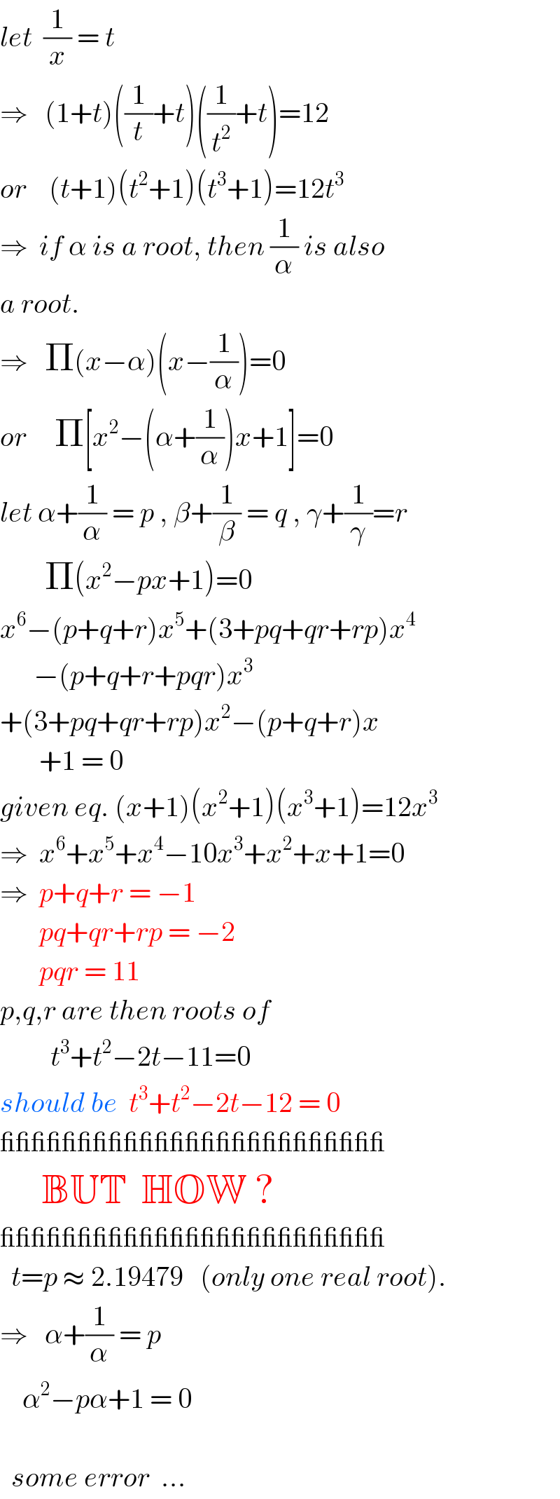 let  (1/x) = t  ⇒   (1+t)((1/t)+t)((1/t^2 )+t)=12  or    (t+1)(t^2 +1)(t^3 +1)=12t^3   ⇒  if α is a root, then (1/α) is also  a root.  ⇒   Π(x−α)(x−(1/α))=0  or     Π[x^2 −(α+(1/α))x+1]=0  let α+(1/α) = p , β+(1/β) = q , γ+(1/γ)=r          Π(x^2 −px+1)=0  x^6 −(p+q+r)x^5 +(3+pq+qr+rp)x^4         −(p+q+r+pqr)x^3   +(3+pq+qr+rp)x^2 −(p+q+r)x         +1 = 0  given eq. (x+1)(x^2 +1)(x^3 +1)=12x^3   ⇒  x^6 +x^5 +x^4 −10x^3 +x^2 +x+1=0  ⇒  p+q+r = −1         pq+qr+rp = −2         pqr = 11  p,q,r are then roots of           t^3 +t^2 −2t−11=0  should be  t^3 +t^2 −2t−12 = 0  _________________________        BUT  HOW ?  _________________________    t=p ≈ 2.19479   (only one real root).  ⇒   α+(1/α) = p      α^2 −pα+1 = 0        some error  ...  