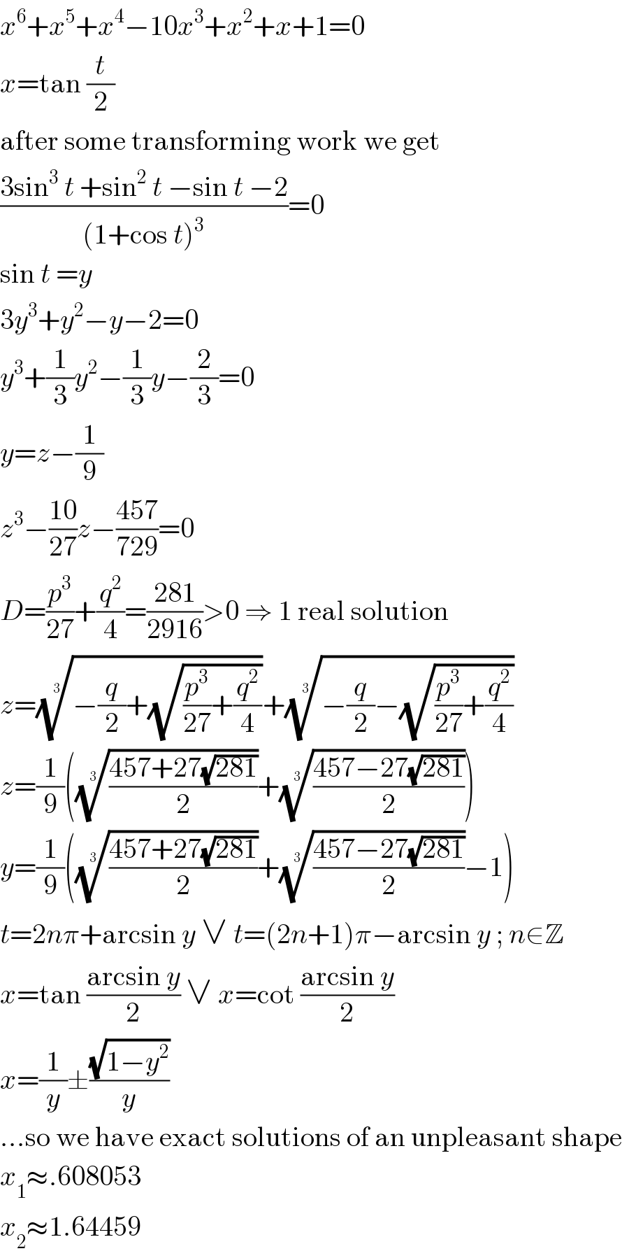 x^6 +x^5 +x^4 −10x^3 +x^2 +x+1=0  x=tan (t/2)  after some transforming work we get  ((3sin^3  t +sin^2  t −sin t −2)/((1+cos t)^3 ))=0  sin t =y  3y^3 +y^2 −y−2=0  y^3 +(1/3)y^2 −(1/3)y−(2/3)=0  y=z−(1/9)  z^3 −((10)/(27))z−((457)/(729))=0  D=(p^3 /(27))+(q^2 /4)=((281)/(2916))>0 ⇒ 1 real solution  z=((−(q/2)+(√((p^3 /(27))+(q^2 /4)))))^(1/3) +((−(q/2)−(√((p^3 /(27))+(q^2 /4)))))^(1/3)   z=(1/9)((((457+27(√(281)))/2))^(1/3) +(((457−27(√(281)))/2))^(1/3) )  y=(1/9)((((457+27(√(281)))/2))^(1/3) +(((457−27(√(281)))/2))^(1/3) −1)  t=2nπ+arcsin y ∨ t=(2n+1)π−arcsin y ; n∈Z  x=tan ((arcsin y)/2) ∨ x=cot ((arcsin y)/2)  x=(1/y)±((√(1−y^2 ))/y)  ...so we have exact solutions of an unpleasant shape  x_1 ≈.608053  x_2 ≈1.64459  