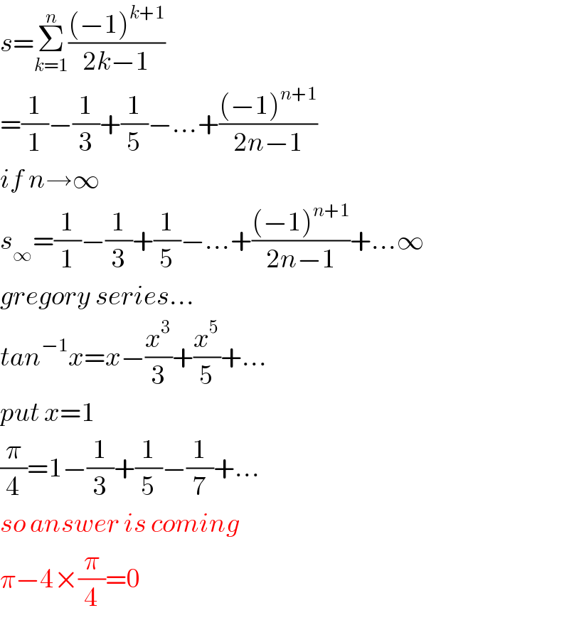 s=Σ_(k=1) ^n (((−1)^(k+1) )/(2k−1))  =(1/1)−(1/3)+(1/5)−...+(((−1)^(n+1) )/(2n−1))  if n→∞  s_∞ =(1/1)−(1/3)+(1/5)−...+(((−1)^(n+1) )/(2n−1))+...∞  gregory series...  tan^(−1) x=x−(x^3 /3)+(x^5 /5)+...  put x=1  (π/4)=1−(1/3)+(1/5)−(1/7)+...  so answer is coming  π−4×(π/4)=0  