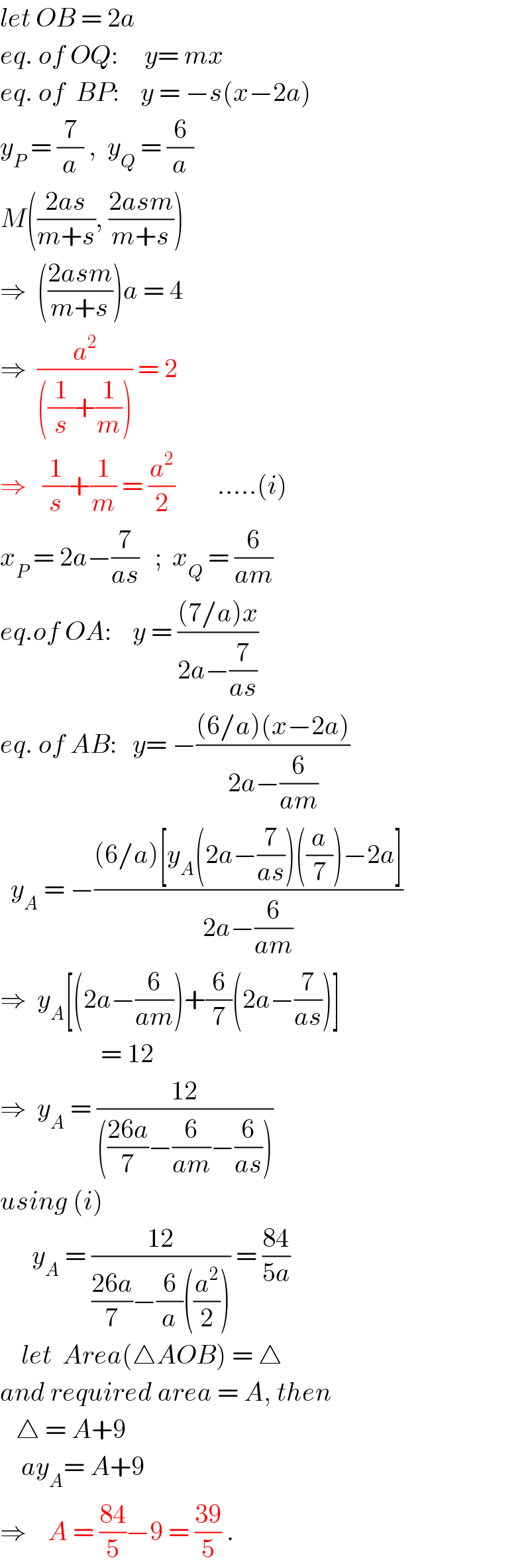 let OB = 2a   eq. of OQ:     y= mx  eq. of  BP:    y = −s(x−2a)  y_P  = (7/a) ,  y_Q  = (6/a)  M(((2as)/(m+s)), ((2asm)/(m+s)))  ⇒  (((2asm)/(m+s)))a = 4          ⇒  (a^2 /(((1/s)+(1/m)))) = 2   ⇒   (1/s)+(1/m) = (a^2 /2)        .....(i)  x_P  = 2a−(7/(as))   ;  x_Q  = (6/(am))  eq.of OA:    y = (((7/a)x)/(2a−(7/(as))))  eq. of AB:   y= −(((6/a)(x−2a))/(2a−(6/(am))))    y_A  = −(((6/a)[y_A (2a−(7/(as)))((a/7))−2a])/(2a−(6/(am))))  ⇒  y_A [(2a−(6/(am)))+(6/7)(2a−(7/(as)))]                     = 12  ⇒  y_A  = ((12)/((((26a)/7)−(6/(am))−(6/(as)))))  using (i)        y_A  = ((12)/(((26a)/7)−(6/a)((a^2 /2)))) = ((84)/(5a))      let  Area(△AOB) = △  and required area = A, then     △ = A+9      ay_A = A+9  ⇒    A = ((84)/5)−9 = ((39)/5) .  