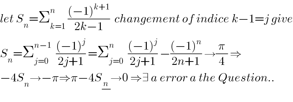 let S_n =Σ_(k=1) ^n  (((−1)^(k+1) )/(2k−1))  changement of indice k−1=j give  S_n =Σ_(j=0) ^(n−1)   (((−1)^j )/(2j+1)) =Σ_(j=0) ^n   (((−1)^j )/(2j+1)) −(((−1)^n )/(2n+1)) →(π/4) ⇒  −4S_n →−π⇒π−4S_(n/) →0 ⇒∃ a error a the Question..  