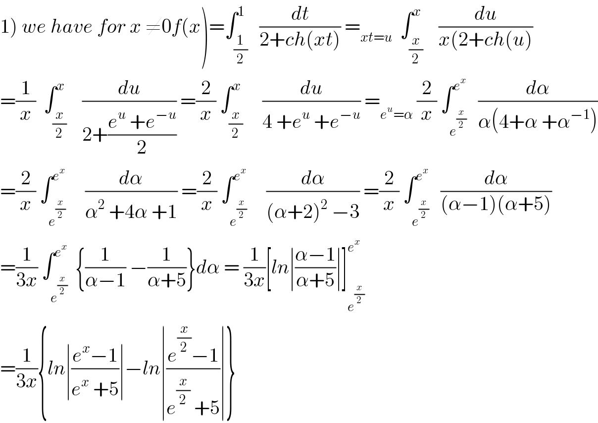 1) we have for x ≠0f(x)=∫_(1/2) ^1   (dt/(2+ch(xt))) =_(xt=u)   ∫_(x/2) ^x    (du/(x(2+ch(u)))  =(1/x)  ∫_(x/2) ^x    (du/(2+((e^u  +e^(−u) )/2))) =(2/x) ∫_(x/2) ^x     (du/(4 +e^u  +e^(−u) )) =_(e^u =α)  (2/x) ∫_e^(x/2)  ^e^x    (dα/(α(4+α +α^(−1) )))  =(2/x) ∫_e^(x/2)  ^e^x      (dα/(α^2  +4α +1)) =(2/x) ∫_e^(x/2)  ^e^x      (dα/((α+2)^2  −3)) =(2/x) ∫_e^(x/2)  ^e^x    (dα/((α−1)(α+5)))  =(1/(3x)) ∫_e^(x/2)  ^e^x   {(1/(α−1)) −(1/(α+5))}dα = (1/(3x))[ln∣((α−1)/(α+5))∣]_e^(x/2)  ^e^x    =(1/(3x)){ln∣((e^x −1)/(e^x  +5))∣−ln∣((e^(x/2) −1)/(e^(x/2)  +5))∣}  