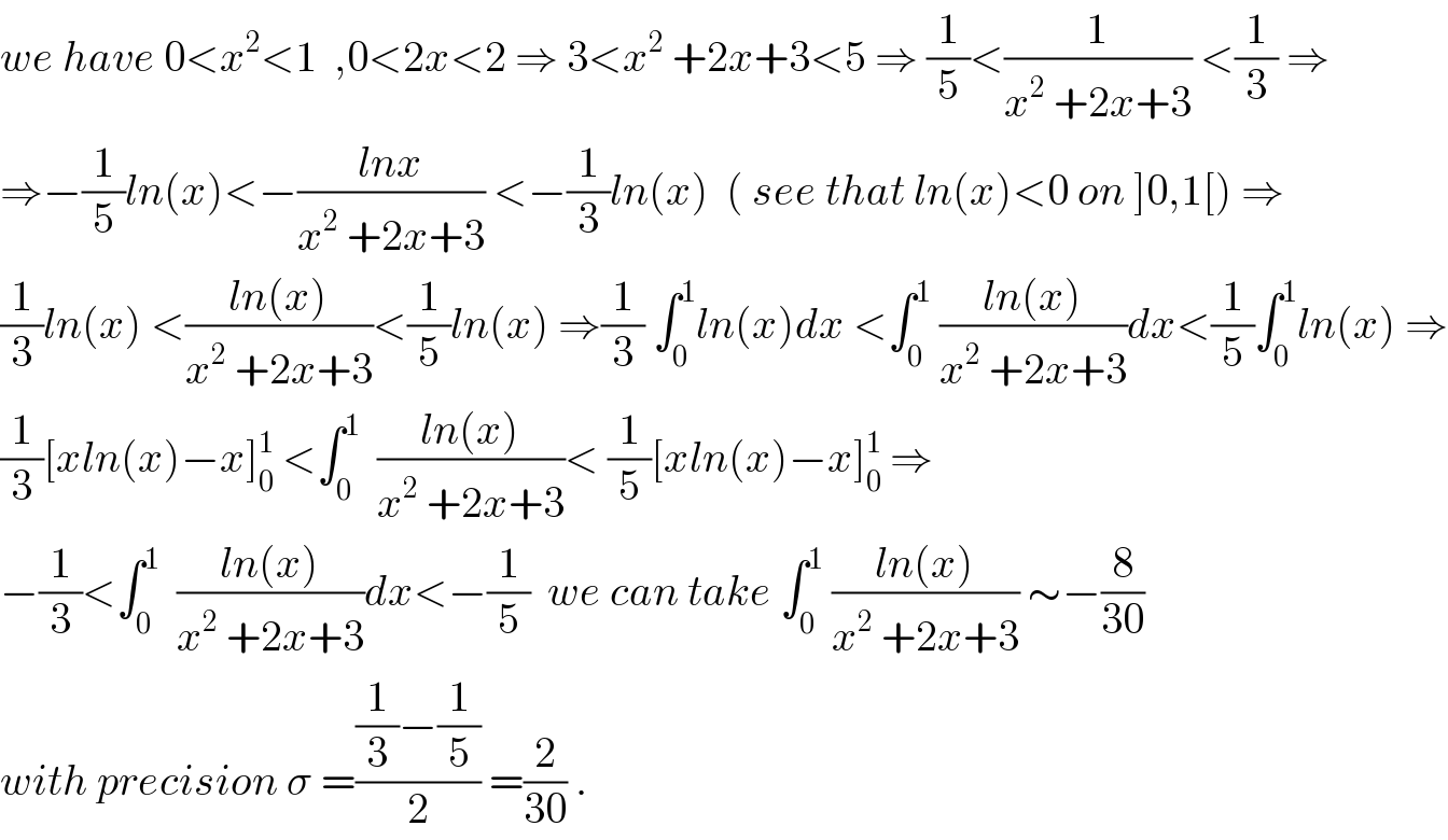 we have 0<x^2 <1  ,0<2x<2 ⇒ 3<x^2  +2x+3<5 ⇒ (1/5)<(1/(x^2  +2x+3)) <(1/3) ⇒  ⇒−(1/5)ln(x)<−((lnx)/(x^2  +2x+3)) <−(1/3)ln(x)  ( see that ln(x)<0 on ]0,1[) ⇒  (1/3)ln(x) <((ln(x))/(x^2  +2x+3))<(1/5)ln(x) ⇒(1/3) ∫_0 ^1 ln(x)dx <∫_0 ^1  ((ln(x))/(x^2  +2x+3))dx<(1/5)∫_0 ^1 ln(x) ⇒  (1/3)[xln(x)−x]_0 ^1  <∫_0 ^1   ((ln(x))/(x^2  +2x+3))< (1/5)[xln(x)−x]_0 ^1  ⇒  −(1/3)<∫_0 ^1   ((ln(x))/(x^2  +2x+3))dx<−(1/5)  we can take ∫_0 ^1  ((ln(x))/(x^2  +2x+3)) ∼−(8/(30))  with precision σ =(((1/3)−(1/5))/2) =(2/(30)) .  