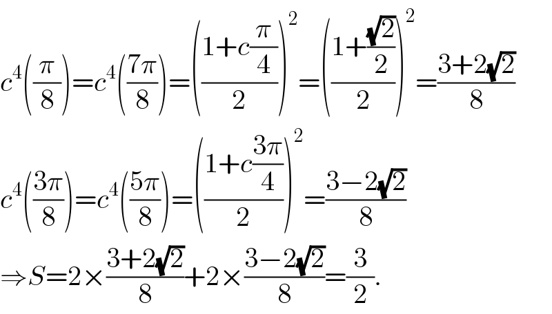c^4 ((π/8))=c^4 (((7π)/8))=(((1+c(π/4))/2))^2 =(((1+((√2)/2))/2))^2 =((3+2(√2))/8)  c^4 (((3π)/8))=c^4 (((5π)/8))=(((1+c((3π)/4))/2))^2 =((3−2(√2))/8)  ⇒S=2×((3+2(√2))/8)+2×((3−2(√2))/8)=(3/2).  