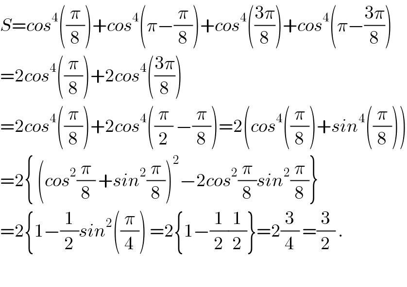 S=cos^4 ((π/8))+cos^4 (π−(π/8))+cos^4 (((3π)/8))+cos^4 (π−((3π)/8))  =2cos^4 ((π/8))+2cos^4 (((3π)/8))  =2cos^4 ((π/8))+2cos^4 ((π/2) −(π/8))=2(cos^4 ((π/8))+sin^4 ((π/8)))  =2{ (cos^2 (π/8) +sin^2 (π/8))^2 −2cos^2 (π/8)sin^2 (π/8)}  =2{1−(1/2)sin^2 ((π/4)) =2{1−(1/2)(1/2)}=2(3/4) =(3/2) .    