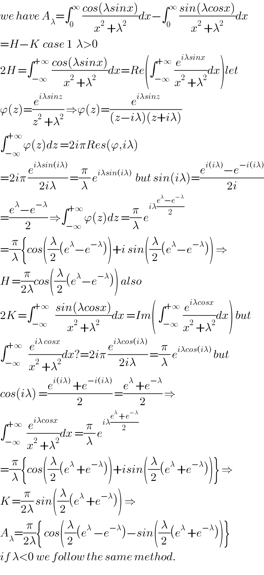 we have A_λ =∫_0 ^∞  ((cos(λsinx))/(x^2  +λ^2 ))dx−∫_0 ^∞  ((sin(λcosx))/(x^2  +λ^2 ))dx  =H−K  case 1  λ>0  2H =∫_(−∞) ^(+∞)  ((cos(λsinx))/(x^2  +λ^2 ))dx=Re(∫_(−∞) ^(+∞)  (e^(iλsinx) /(x^2  +λ^2 ))dx)let  ϕ(z)=(e^(iλsinz) /(z^2  +λ^2 )) ⇒ϕ(z)=(e^(iλsinz) /((z−iλ)(z+iλ)))  ∫_(−∞) ^(+∞) ϕ(z)dz =2iπRes(ϕ,iλ)  =2iπ (e^(iλsin(iλ)) /(2iλ)) =(π/λ) e^(iλsin(iλ))   but sin(iλ)=((e^(i(iλ)) −e^(−i(iλ)) )/(2i))  =((e^λ −e^(−λ) )/2) ⇒∫_(−∞) ^(+∞) ϕ(z)dz =(π/λ) e^(iλ((e^λ −e^(−λ) )/2))   =(π/λ){cos((λ/2)(e^λ −e^(−λ) ))+i sin((λ/2)(e^λ −e^(−λ) )) ⇒  H =(π/(2λ))cos((λ/2)(e^λ −e^(−λ) )) also  2K =∫_(−∞) ^(+∞)    ((sin(λcosx))/(x^2  +λ^2 ))dx =Im( ∫_(−∞) ^(+∞)  (e^(iλcosx) /(x^2  +λ^2 ))dx) but  ∫_(−∞) ^(+∞)    (e^(iλ cosx) /(x^2  +λ^2 ))dx?=2iπ (e^(iλcos(iλ)) /(2iλ)) =(π/λ) e^(iλcos(iλ))  but  cos(iλ) =((e^(i(iλ))  +e^(−i(iλ)) )/2) =((e^λ  +e^(−λ) )/2) ⇒  ∫_(−∞) ^(+∞)   (e^(iλcosx) /(x^2  +λ^2 ))dx =(π/λ) e^(iλ((e^λ  +e^(−λ) )/2))   =(π/λ){cos((λ/2)(e^λ  +e^(−λ) ))+isin((λ/2)(e^λ  +e^(−λ) ))} ⇒  K =(π/(2λ)) sin((λ/2)(e^λ  +e^(−λ) )) ⇒  A_λ =(π/(2λ)){ cos((λ/2)(e^λ  −e^(−λ) )−sin((λ/2)(e^λ  +e^(−λ) ))}  if λ<0 we follow the same method.  