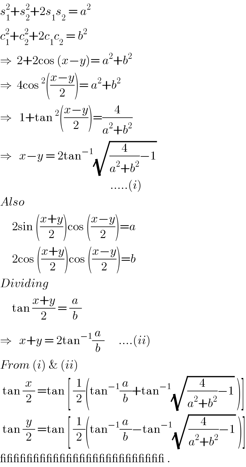 s_1 ^2 +s_2 ^2 +2s_1 s_2  = a^2   c_1 ^2 +c_2 ^2 +2c_1 c_2  = b^2   ⇒  2+2cos (x−y)= a^2 +b^2   ⇒  4cos^2 (((x−y)/2))= a^2 +b^2   ⇒   1+tan^2 (((x−y)/2))=(4/(a^2 +b^2 ))     ⇒   x−y = 2tan^(−1) (√((4/(a^2 +b^2 ))−1))                                                .....(i)  Also       2sin (((x+y)/2))cos (((x−y)/2))=a       2cos (((x+y)/2))cos (((x−y)/2))=b  Dividing       tan ((x+y)/2) = (a/b)   ⇒   x+y = 2tan^(−1) (a/b)      ....(ii)  From (i) & (ii)   tan (x/2) =tan [ (1/2)(tan^(−1) (a/b)+tan^(−1) (√((4/(a^2 +b^2 ))−1)) )]   tan (y/2) =tan [ (1/2)(tan^(−1) (a/b)−tan^(−1) (√((4/(a^2 +b^2 ))−1)) )]  _________________________ .  