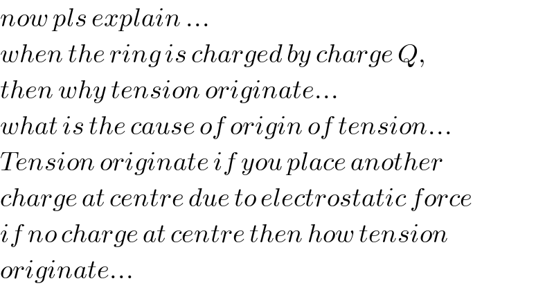 now pls explain ...  when the ring is charged by charge Q,  then why tension originate...  what is the cause of origin of tension...  Tension originate if you place another  charge at centre due to electrostatic force  if no charge at centre then how tension  originate...  