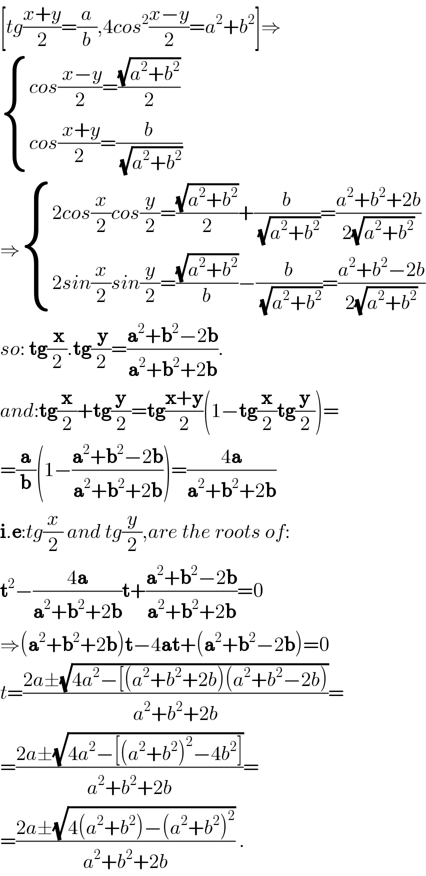 [tg((x+y)/2)=(a/b),4cos^2 ((x−y)/2)=a^2 +b^2 ]⇒   { ((cos(( x−y)/2)=((√(a^2 +b^2 ))/2))),((cos(( x+y)/2)=(b/(√(a^2 +b^2 ))))) :}  ⇒ { ((2cos(x/2)cos(y/2)=((√(a^2 +b^2 ))/2)+(b/(√(a^2 +b^2 )))=((a^2 +b^2 +2b)/(2(√(a^2 +b^2 )))))),((2sin(x/2)sin(y/2)=((√(a^2 +b^2 ))/b)−(b/(√(a^2 +b^2 )))=((a^2 +b^2 −2b)/(2(√(a^2 +b^2 )))))) :}  so: tg(( x)/2).tg(( y)/2)=((a^2 +b^2 −2b)/(a^2 +b^2 +2b)).  and:tg(x/2)+tg(y/2)=tg((x+y)/2)(1−tg(x/2)tg(y/2))=  =(a/b)(1−((a^2 +b^2 −2b)/(a^2 +b^2 +2b)))=((4a)/(a^2 +b^2 +2b))  i.e:tg(x/2) and tg(y/2),are the roots of:  t^2 −((4a)/(a^2 +b^2 +2b))t+((a^2 +b^2 −2b)/(a^2 +b^2 +2b))=0  ⇒(a^2 +b^2 +2b)t−4at+(a^2 +b^2 −2b)=0  t=((2a±(√(4a^2 −[(a^2 +b^2 +2b)(a^2 +b^2 −2b))))/(a^2 +b^2 +2b))=  =((2a±(√(4a^2 −[(a^2 +b^2 )^2 −4b^2 ])))/(a^2 +b^2 +2b))=  =((2a±(√(4(a^2 +b^2 )−(a^2 +b^2 )^2 )))/(a^2 +b^2 +2b)) .  